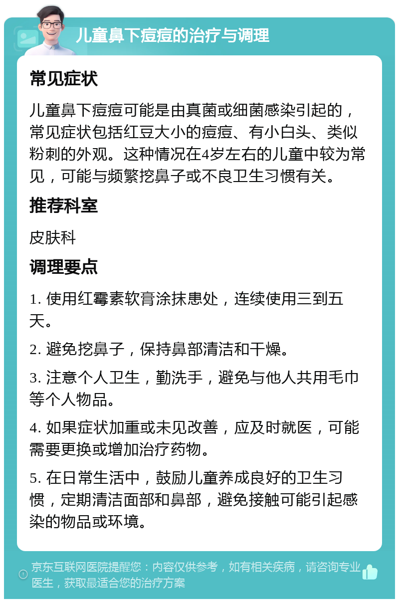 儿童鼻下痘痘的治疗与调理 常见症状 儿童鼻下痘痘可能是由真菌或细菌感染引起的，常见症状包括红豆大小的痘痘、有小白头、类似粉刺的外观。这种情况在4岁左右的儿童中较为常见，可能与频繁挖鼻子或不良卫生习惯有关。 推荐科室 皮肤科 调理要点 1. 使用红霉素软膏涂抹患处，连续使用三到五天。 2. 避免挖鼻子，保持鼻部清洁和干燥。 3. 注意个人卫生，勤洗手，避免与他人共用毛巾等个人物品。 4. 如果症状加重或未见改善，应及时就医，可能需要更换或增加治疗药物。 5. 在日常生活中，鼓励儿童养成良好的卫生习惯，定期清洁面部和鼻部，避免接触可能引起感染的物品或环境。