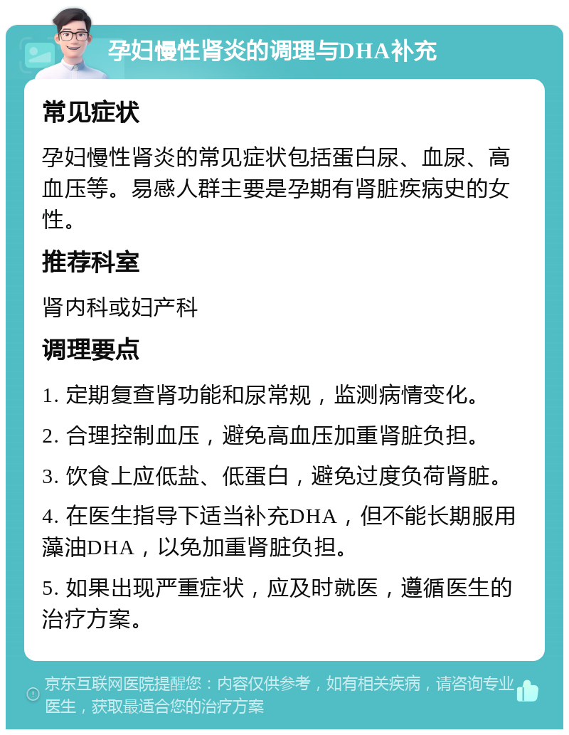 孕妇慢性肾炎的调理与DHA补充 常见症状 孕妇慢性肾炎的常见症状包括蛋白尿、血尿、高血压等。易感人群主要是孕期有肾脏疾病史的女性。 推荐科室 肾内科或妇产科 调理要点 1. 定期复查肾功能和尿常规，监测病情变化。 2. 合理控制血压，避免高血压加重肾脏负担。 3. 饮食上应低盐、低蛋白，避免过度负荷肾脏。 4. 在医生指导下适当补充DHA，但不能长期服用藻油DHA，以免加重肾脏负担。 5. 如果出现严重症状，应及时就医，遵循医生的治疗方案。