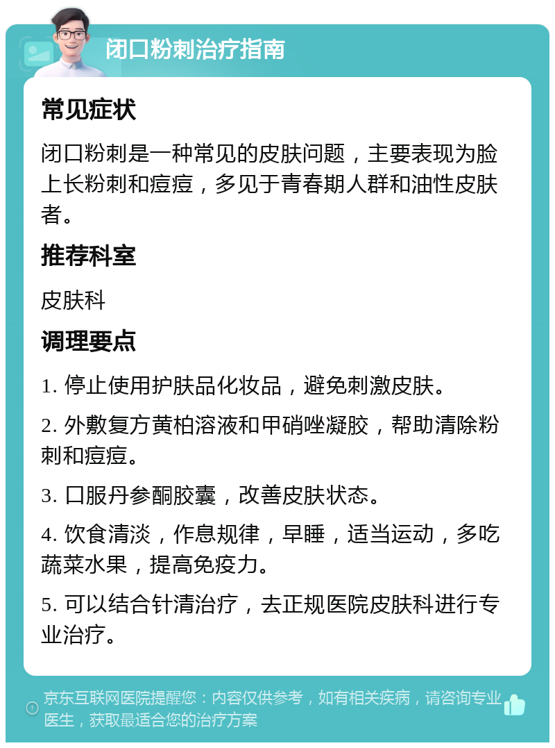 闭口粉刺治疗指南 常见症状 闭口粉刺是一种常见的皮肤问题，主要表现为脸上长粉刺和痘痘，多见于青春期人群和油性皮肤者。 推荐科室 皮肤科 调理要点 1. 停止使用护肤品化妆品，避免刺激皮肤。 2. 外敷复方黄柏溶液和甲硝唑凝胶，帮助清除粉刺和痘痘。 3. 口服丹参酮胶囊，改善皮肤状态。 4. 饮食清淡，作息规律，早睡，适当运动，多吃蔬菜水果，提高免疫力。 5. 可以结合针清治疗，去正规医院皮肤科进行专业治疗。