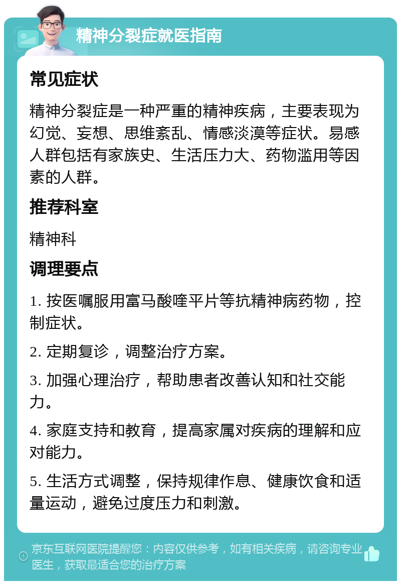 精神分裂症就医指南 常见症状 精神分裂症是一种严重的精神疾病，主要表现为幻觉、妄想、思维紊乱、情感淡漠等症状。易感人群包括有家族史、生活压力大、药物滥用等因素的人群。 推荐科室 精神科 调理要点 1. 按医嘱服用富马酸喹平片等抗精神病药物，控制症状。 2. 定期复诊，调整治疗方案。 3. 加强心理治疗，帮助患者改善认知和社交能力。 4. 家庭支持和教育，提高家属对疾病的理解和应对能力。 5. 生活方式调整，保持规律作息、健康饮食和适量运动，避免过度压力和刺激。