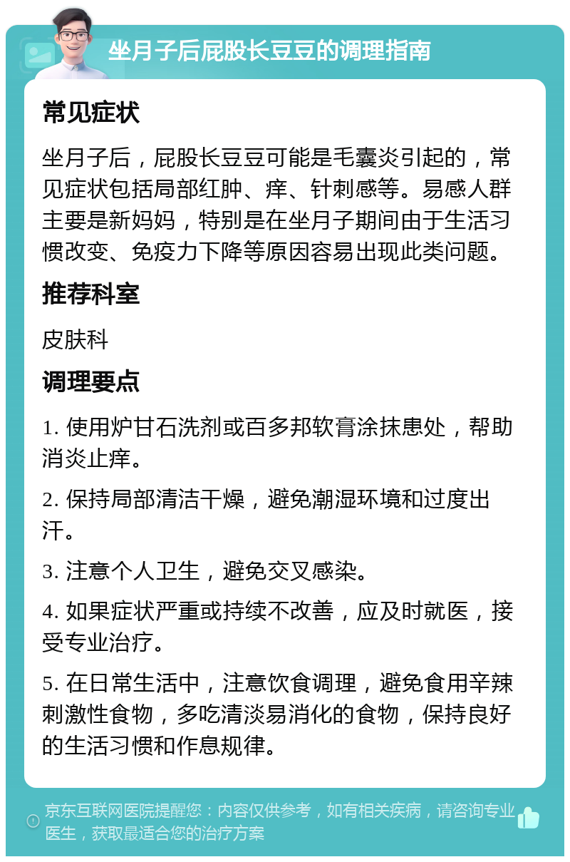 坐月子后屁股长豆豆的调理指南 常见症状 坐月子后，屁股长豆豆可能是毛囊炎引起的，常见症状包括局部红肿、痒、针刺感等。易感人群主要是新妈妈，特别是在坐月子期间由于生活习惯改变、免疫力下降等原因容易出现此类问题。 推荐科室 皮肤科 调理要点 1. 使用炉甘石洗剂或百多邦软膏涂抹患处，帮助消炎止痒。 2. 保持局部清洁干燥，避免潮湿环境和过度出汗。 3. 注意个人卫生，避免交叉感染。 4. 如果症状严重或持续不改善，应及时就医，接受专业治疗。 5. 在日常生活中，注意饮食调理，避免食用辛辣刺激性食物，多吃清淡易消化的食物，保持良好的生活习惯和作息规律。