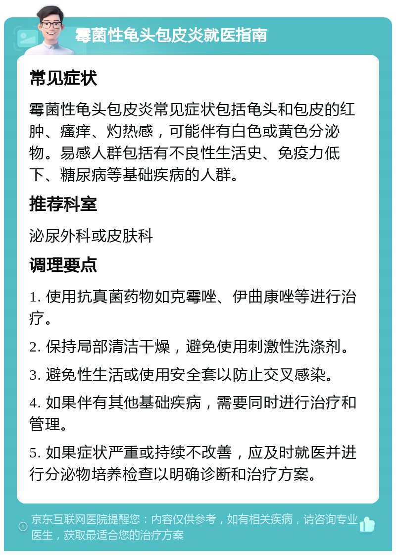 霉菌性龟头包皮炎就医指南 常见症状 霉菌性龟头包皮炎常见症状包括龟头和包皮的红肿、瘙痒、灼热感，可能伴有白色或黄色分泌物。易感人群包括有不良性生活史、免疫力低下、糖尿病等基础疾病的人群。 推荐科室 泌尿外科或皮肤科 调理要点 1. 使用抗真菌药物如克霉唑、伊曲康唑等进行治疗。 2. 保持局部清洁干燥，避免使用刺激性洗涤剂。 3. 避免性生活或使用安全套以防止交叉感染。 4. 如果伴有其他基础疾病，需要同时进行治疗和管理。 5. 如果症状严重或持续不改善，应及时就医并进行分泌物培养检查以明确诊断和治疗方案。