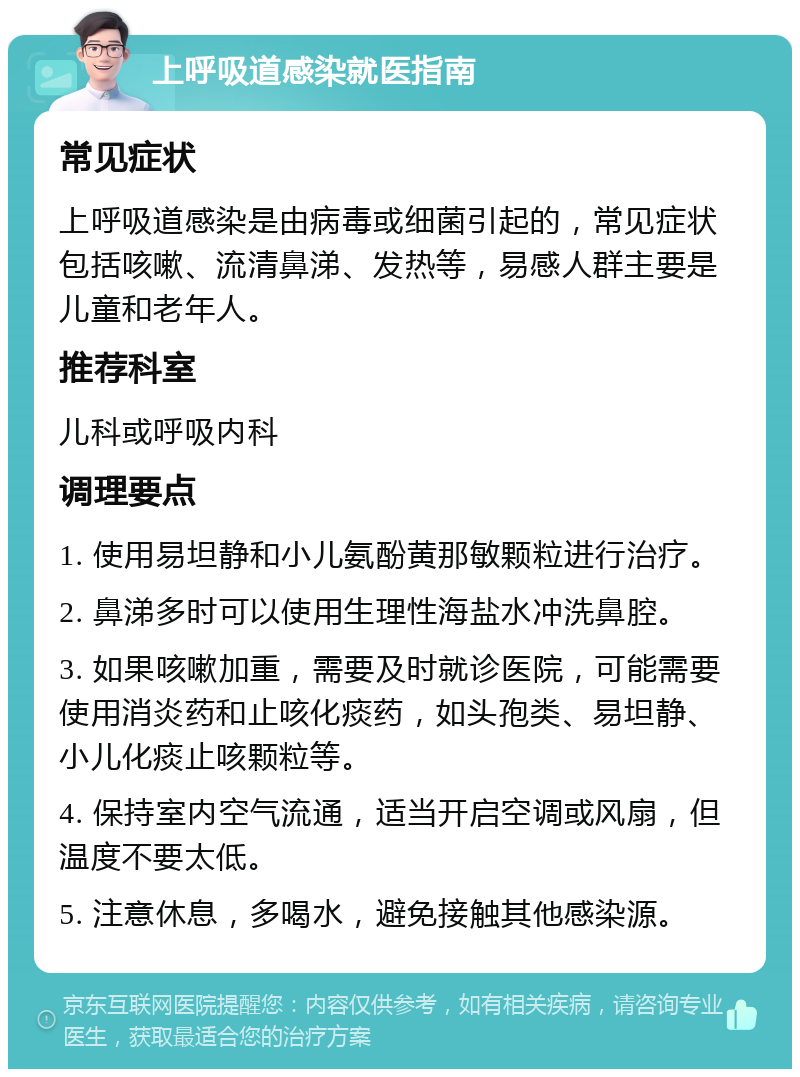 上呼吸道感染就医指南 常见症状 上呼吸道感染是由病毒或细菌引起的，常见症状包括咳嗽、流清鼻涕、发热等，易感人群主要是儿童和老年人。 推荐科室 儿科或呼吸内科 调理要点 1. 使用易坦静和小儿氨酚黄那敏颗粒进行治疗。 2. 鼻涕多时可以使用生理性海盐水冲洗鼻腔。 3. 如果咳嗽加重，需要及时就诊医院，可能需要使用消炎药和止咳化痰药，如头孢类、易坦静、小儿化痰止咳颗粒等。 4. 保持室内空气流通，适当开启空调或风扇，但温度不要太低。 5. 注意休息，多喝水，避免接触其他感染源。