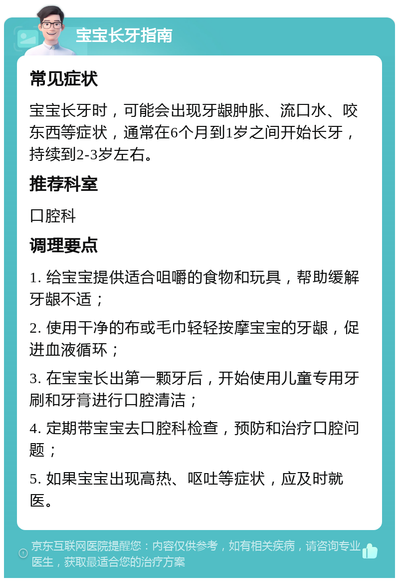 宝宝长牙指南 常见症状 宝宝长牙时，可能会出现牙龈肿胀、流口水、咬东西等症状，通常在6个月到1岁之间开始长牙，持续到2-3岁左右。 推荐科室 口腔科 调理要点 1. 给宝宝提供适合咀嚼的食物和玩具，帮助缓解牙龈不适； 2. 使用干净的布或毛巾轻轻按摩宝宝的牙龈，促进血液循环； 3. 在宝宝长出第一颗牙后，开始使用儿童专用牙刷和牙膏进行口腔清洁； 4. 定期带宝宝去口腔科检查，预防和治疗口腔问题； 5. 如果宝宝出现高热、呕吐等症状，应及时就医。