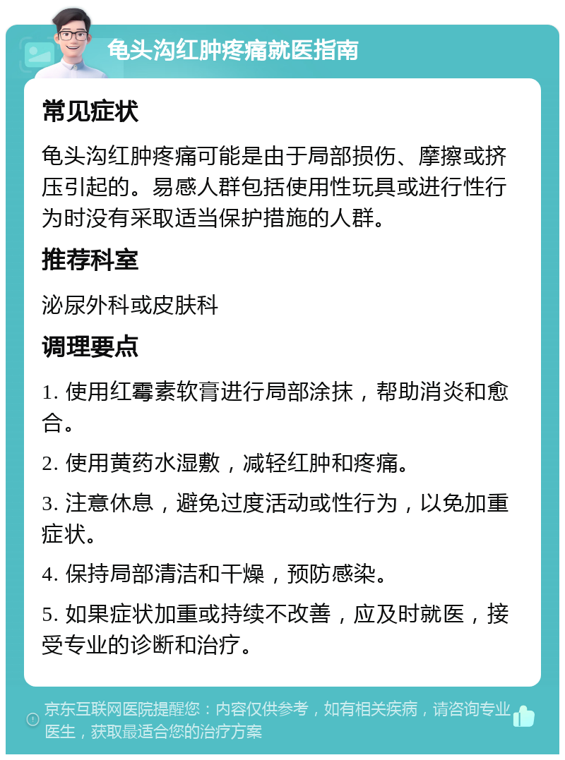 龟头沟红肿疼痛就医指南 常见症状 龟头沟红肿疼痛可能是由于局部损伤、摩擦或挤压引起的。易感人群包括使用性玩具或进行性行为时没有采取适当保护措施的人群。 推荐科室 泌尿外科或皮肤科 调理要点 1. 使用红霉素软膏进行局部涂抹，帮助消炎和愈合。 2. 使用黄药水湿敷，减轻红肿和疼痛。 3. 注意休息，避免过度活动或性行为，以免加重症状。 4. 保持局部清洁和干燥，预防感染。 5. 如果症状加重或持续不改善，应及时就医，接受专业的诊断和治疗。