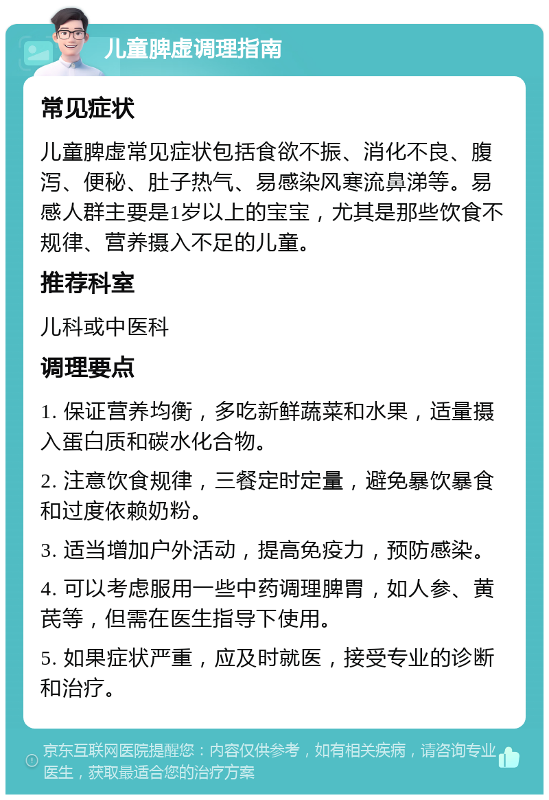 儿童脾虚调理指南 常见症状 儿童脾虚常见症状包括食欲不振、消化不良、腹泻、便秘、肚子热气、易感染风寒流鼻涕等。易感人群主要是1岁以上的宝宝，尤其是那些饮食不规律、营养摄入不足的儿童。 推荐科室 儿科或中医科 调理要点 1. 保证营养均衡，多吃新鲜蔬菜和水果，适量摄入蛋白质和碳水化合物。 2. 注意饮食规律，三餐定时定量，避免暴饮暴食和过度依赖奶粉。 3. 适当增加户外活动，提高免疫力，预防感染。 4. 可以考虑服用一些中药调理脾胃，如人参、黄芪等，但需在医生指导下使用。 5. 如果症状严重，应及时就医，接受专业的诊断和治疗。