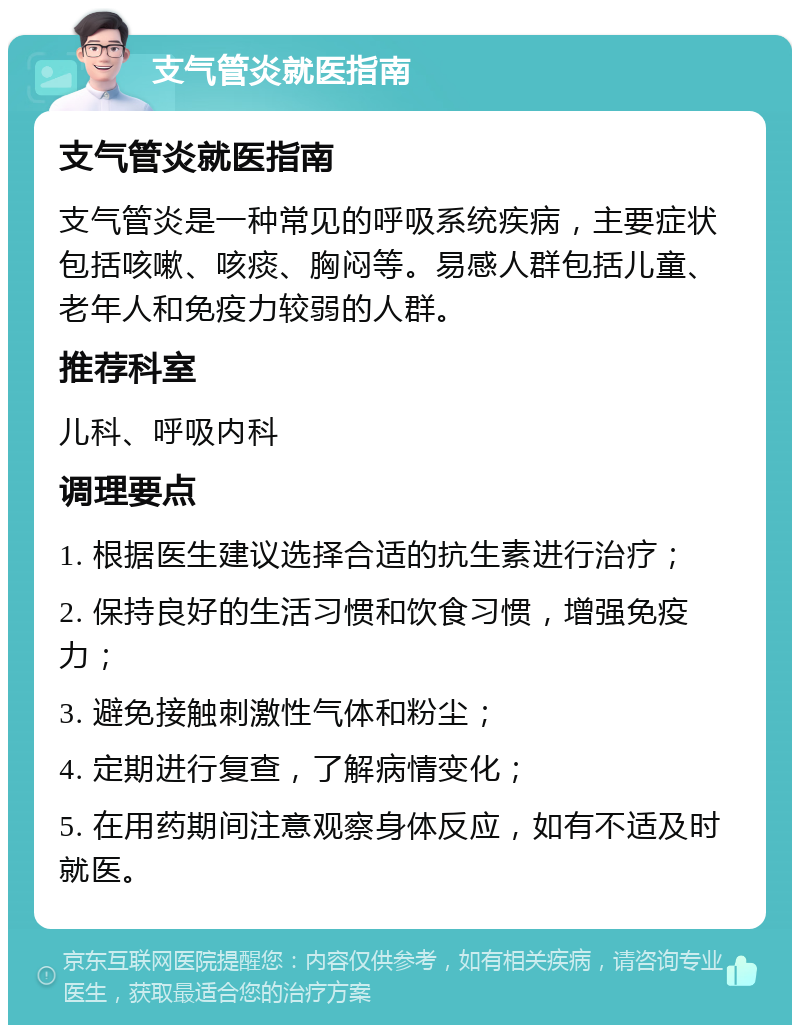 支气管炎就医指南 支气管炎就医指南 支气管炎是一种常见的呼吸系统疾病，主要症状包括咳嗽、咳痰、胸闷等。易感人群包括儿童、老年人和免疫力较弱的人群。 推荐科室 儿科、呼吸内科 调理要点 1. 根据医生建议选择合适的抗生素进行治疗； 2. 保持良好的生活习惯和饮食习惯，增强免疫力； 3. 避免接触刺激性气体和粉尘； 4. 定期进行复查，了解病情变化； 5. 在用药期间注意观察身体反应，如有不适及时就医。