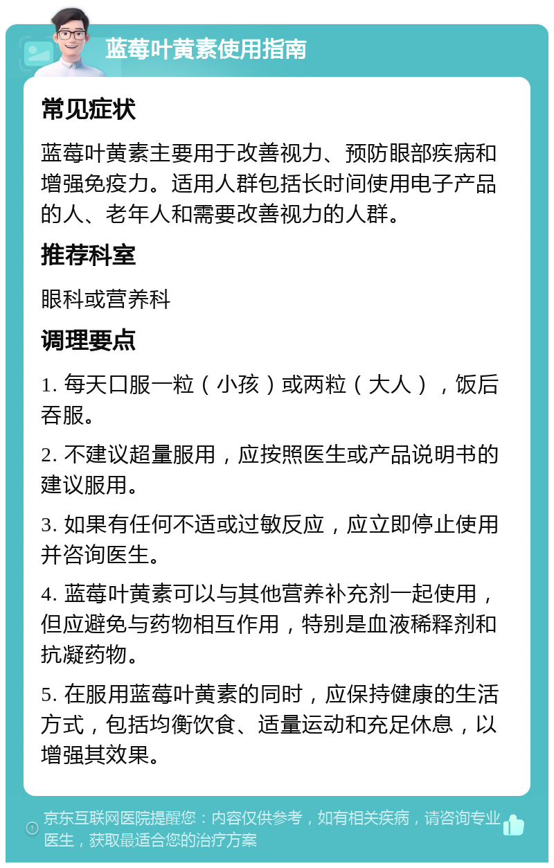 蓝莓叶黄素使用指南 常见症状 蓝莓叶黄素主要用于改善视力、预防眼部疾病和增强免疫力。适用人群包括长时间使用电子产品的人、老年人和需要改善视力的人群。 推荐科室 眼科或营养科 调理要点 1. 每天口服一粒（小孩）或两粒（大人），饭后吞服。 2. 不建议超量服用，应按照医生或产品说明书的建议服用。 3. 如果有任何不适或过敏反应，应立即停止使用并咨询医生。 4. 蓝莓叶黄素可以与其他营养补充剂一起使用，但应避免与药物相互作用，特别是血液稀释剂和抗凝药物。 5. 在服用蓝莓叶黄素的同时，应保持健康的生活方式，包括均衡饮食、适量运动和充足休息，以增强其效果。