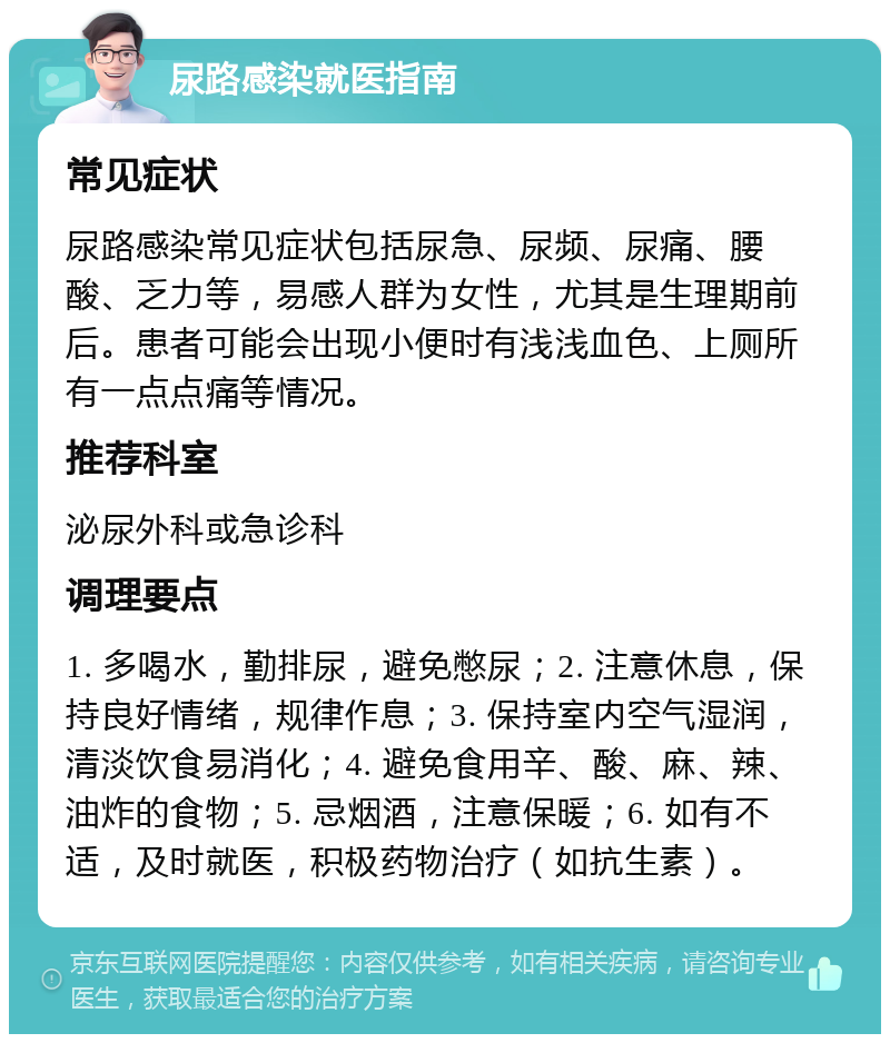 尿路感染就医指南 常见症状 尿路感染常见症状包括尿急、尿频、尿痛、腰酸、乏力等，易感人群为女性，尤其是生理期前后。患者可能会出现小便时有浅浅血色、上厕所有一点点痛等情况。 推荐科室 泌尿外科或急诊科 调理要点 1. 多喝水，勤排尿，避免憋尿；2. 注意休息，保持良好情绪，规律作息；3. 保持室内空气湿润，清淡饮食易消化；4. 避免食用辛、酸、麻、辣、油炸的食物；5. 忌烟酒，注意保暖；6. 如有不适，及时就医，积极药物治疗（如抗生素）。