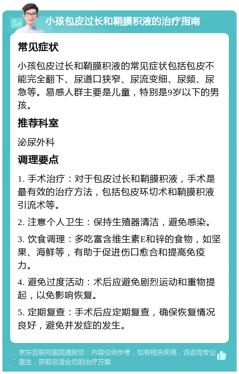 小孩包皮过长和鞘膜积液的治疗指南 常见症状 小孩包皮过长和鞘膜积液的常见症状包括包皮不能完全翻下、尿道口狭窄、尿流变细、尿频、尿急等。易感人群主要是儿童，特别是9岁以下的男孩。 推荐科室 泌尿外科 调理要点 1. 手术治疗：对于包皮过长和鞘膜积液，手术是最有效的治疗方法，包括包皮环切术和鞘膜积液引流术等。 2. 注意个人卫生：保持生殖器清洁，避免感染。 3. 饮食调理：多吃富含维生素E和锌的食物，如坚果、海鲜等，有助于促进伤口愈合和提高免疫力。 4. 避免过度活动：术后应避免剧烈运动和重物提起，以免影响恢复。 5. 定期复查：手术后应定期复查，确保恢复情况良好，避免并发症的发生。