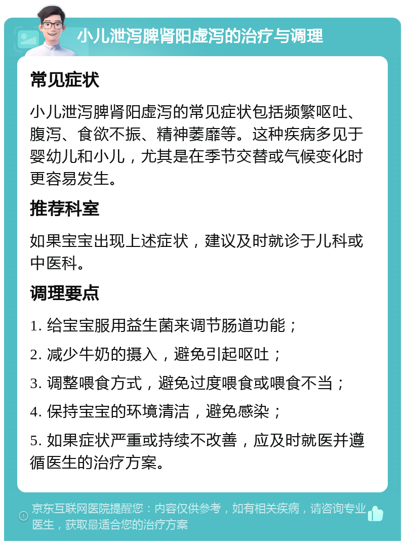 小儿泄泻脾肾阳虚泻的治疗与调理 常见症状 小儿泄泻脾肾阳虚泻的常见症状包括频繁呕吐、腹泻、食欲不振、精神萎靡等。这种疾病多见于婴幼儿和小儿，尤其是在季节交替或气候变化时更容易发生。 推荐科室 如果宝宝出现上述症状，建议及时就诊于儿科或中医科。 调理要点 1. 给宝宝服用益生菌来调节肠道功能； 2. 减少牛奶的摄入，避免引起呕吐； 3. 调整喂食方式，避免过度喂食或喂食不当； 4. 保持宝宝的环境清洁，避免感染； 5. 如果症状严重或持续不改善，应及时就医并遵循医生的治疗方案。