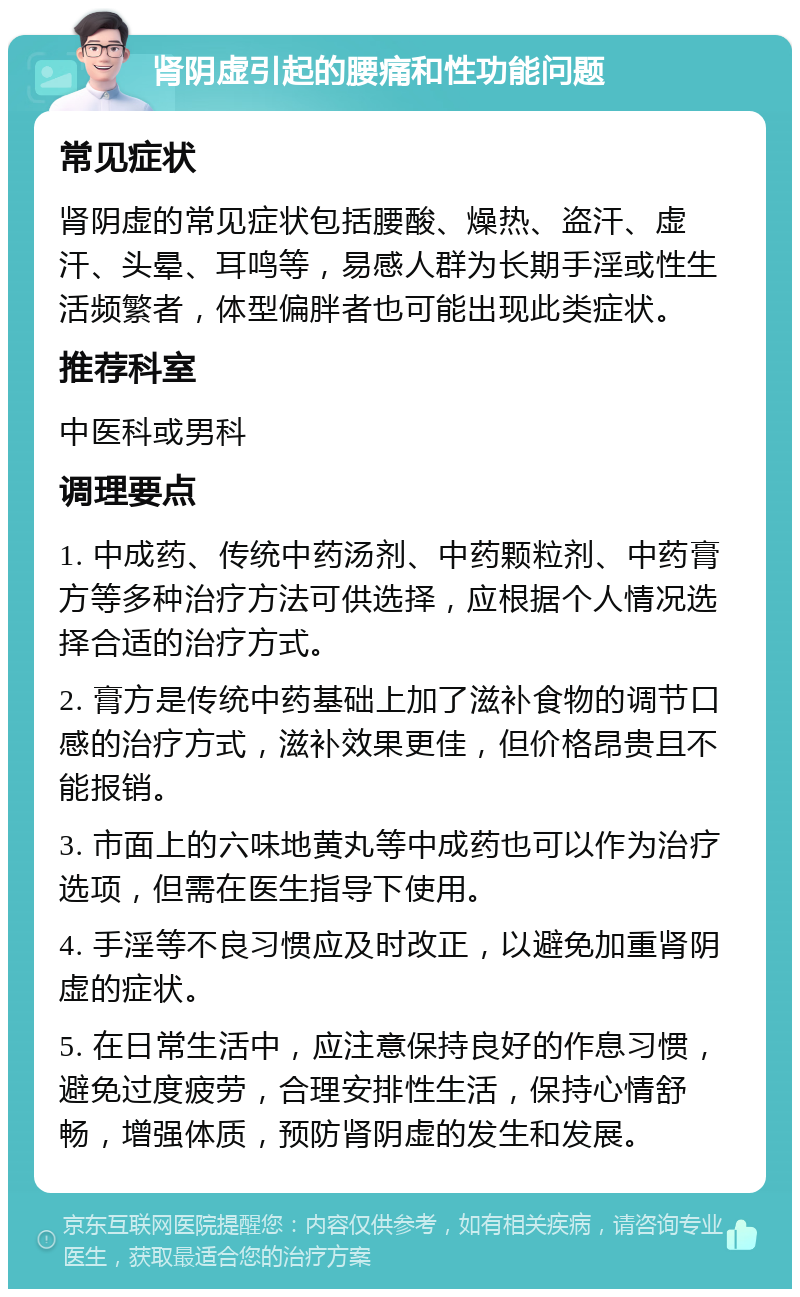 肾阴虚引起的腰痛和性功能问题 常见症状 肾阴虚的常见症状包括腰酸、燥热、盗汗、虚汗、头晕、耳鸣等，易感人群为长期手淫或性生活频繁者，体型偏胖者也可能出现此类症状。 推荐科室 中医科或男科 调理要点 1. 中成药、传统中药汤剂、中药颗粒剂、中药膏方等多种治疗方法可供选择，应根据个人情况选择合适的治疗方式。 2. 膏方是传统中药基础上加了滋补食物的调节口感的治疗方式，滋补效果更佳，但价格昂贵且不能报销。 3. 市面上的六味地黄丸等中成药也可以作为治疗选项，但需在医生指导下使用。 4. 手淫等不良习惯应及时改正，以避免加重肾阴虚的症状。 5. 在日常生活中，应注意保持良好的作息习惯，避免过度疲劳，合理安排性生活，保持心情舒畅，增强体质，预防肾阴虚的发生和发展。