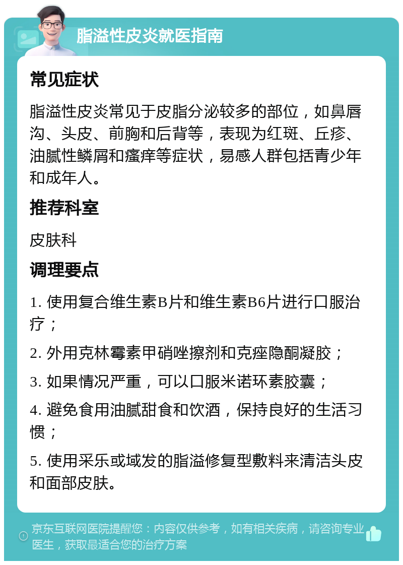 脂溢性皮炎就医指南 常见症状 脂溢性皮炎常见于皮脂分泌较多的部位，如鼻唇沟、头皮、前胸和后背等，表现为红斑、丘疹、油腻性鳞屑和瘙痒等症状，易感人群包括青少年和成年人。 推荐科室 皮肤科 调理要点 1. 使用复合维生素B片和维生素B6片进行口服治疗； 2. 外用克林霉素甲硝唑擦剂和克痤隐酮凝胶； 3. 如果情况严重，可以口服米诺环素胶囊； 4. 避免食用油腻甜食和饮酒，保持良好的生活习惯； 5. 使用采乐或域发的脂溢修复型敷料来清洁头皮和面部皮肤。