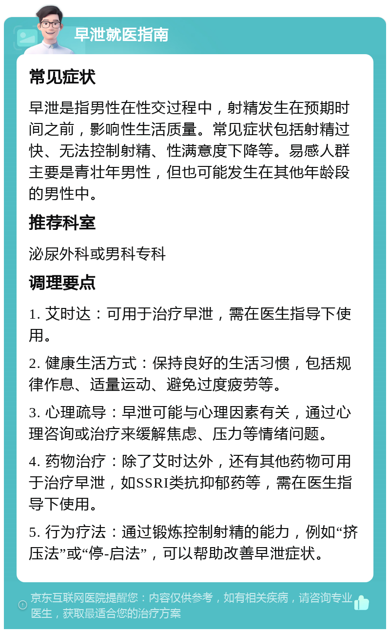 早泄就医指南 常见症状 早泄是指男性在性交过程中，射精发生在预期时间之前，影响性生活质量。常见症状包括射精过快、无法控制射精、性满意度下降等。易感人群主要是青壮年男性，但也可能发生在其他年龄段的男性中。 推荐科室 泌尿外科或男科专科 调理要点 1. 艾时达：可用于治疗早泄，需在医生指导下使用。 2. 健康生活方式：保持良好的生活习惯，包括规律作息、适量运动、避免过度疲劳等。 3. 心理疏导：早泄可能与心理因素有关，通过心理咨询或治疗来缓解焦虑、压力等情绪问题。 4. 药物治疗：除了艾时达外，还有其他药物可用于治疗早泄，如SSRI类抗抑郁药等，需在医生指导下使用。 5. 行为疗法：通过锻炼控制射精的能力，例如“挤压法”或“停-启法”，可以帮助改善早泄症状。