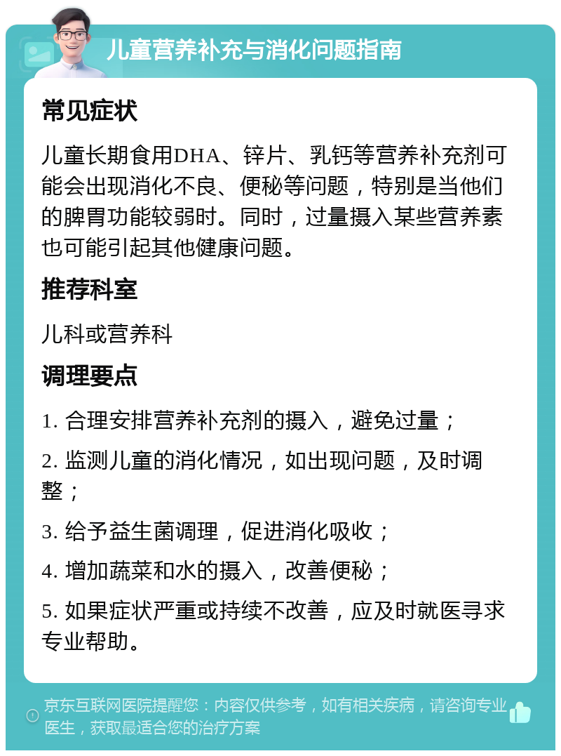 儿童营养补充与消化问题指南 常见症状 儿童长期食用DHA、锌片、乳钙等营养补充剂可能会出现消化不良、便秘等问题，特别是当他们的脾胃功能较弱时。同时，过量摄入某些营养素也可能引起其他健康问题。 推荐科室 儿科或营养科 调理要点 1. 合理安排营养补充剂的摄入，避免过量； 2. 监测儿童的消化情况，如出现问题，及时调整； 3. 给予益生菌调理，促进消化吸收； 4. 增加蔬菜和水的摄入，改善便秘； 5. 如果症状严重或持续不改善，应及时就医寻求专业帮助。