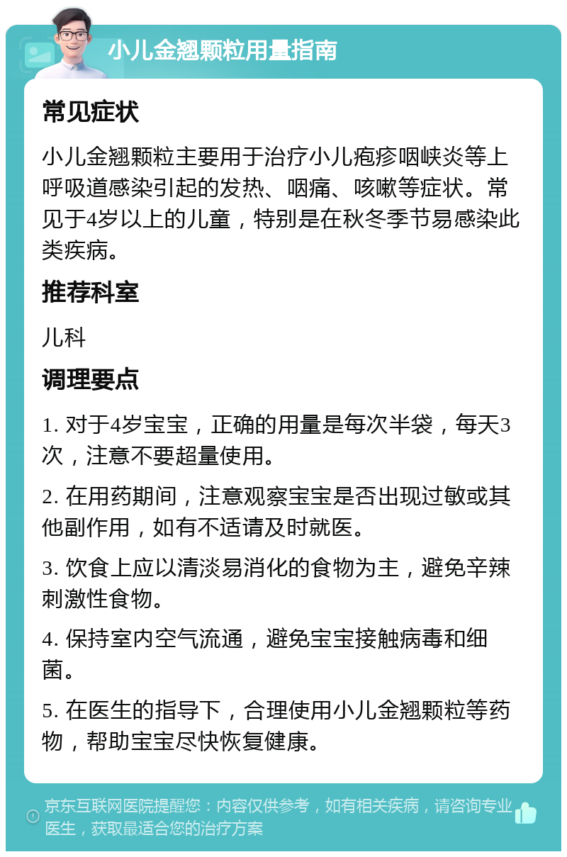 小儿金翘颗粒用量指南 常见症状 小儿金翘颗粒主要用于治疗小儿疱疹咽峡炎等上呼吸道感染引起的发热、咽痛、咳嗽等症状。常见于4岁以上的儿童，特别是在秋冬季节易感染此类疾病。 推荐科室 儿科 调理要点 1. 对于4岁宝宝，正确的用量是每次半袋，每天3次，注意不要超量使用。 2. 在用药期间，注意观察宝宝是否出现过敏或其他副作用，如有不适请及时就医。 3. 饮食上应以清淡易消化的食物为主，避免辛辣刺激性食物。 4. 保持室内空气流通，避免宝宝接触病毒和细菌。 5. 在医生的指导下，合理使用小儿金翘颗粒等药物，帮助宝宝尽快恢复健康。