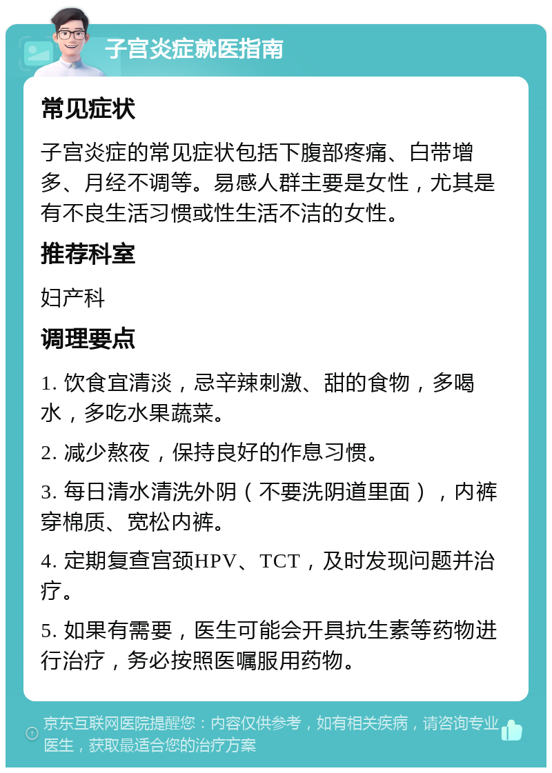 子宫炎症就医指南 常见症状 子宫炎症的常见症状包括下腹部疼痛、白带增多、月经不调等。易感人群主要是女性，尤其是有不良生活习惯或性生活不洁的女性。 推荐科室 妇产科 调理要点 1. 饮食宜清淡，忌辛辣刺激、甜的食物，多喝水，多吃水果蔬菜。 2. 减少熬夜，保持良好的作息习惯。 3. 每日清水清洗外阴（不要洗阴道里面），内裤穿棉质、宽松内裤。 4. 定期复查宫颈HPV、TCT，及时发现问题并治疗。 5. 如果有需要，医生可能会开具抗生素等药物进行治疗，务必按照医嘱服用药物。