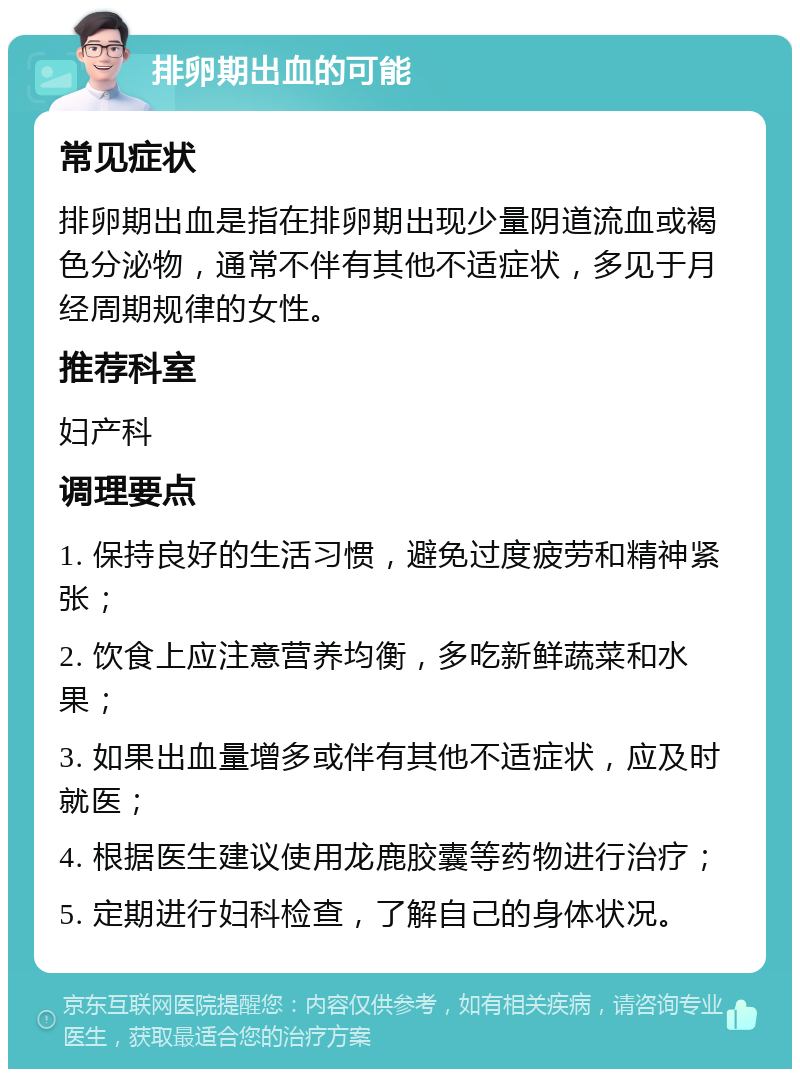 排卵期出血的可能 常见症状 排卵期出血是指在排卵期出现少量阴道流血或褐色分泌物，通常不伴有其他不适症状，多见于月经周期规律的女性。 推荐科室 妇产科 调理要点 1. 保持良好的生活习惯，避免过度疲劳和精神紧张； 2. 饮食上应注意营养均衡，多吃新鲜蔬菜和水果； 3. 如果出血量增多或伴有其他不适症状，应及时就医； 4. 根据医生建议使用龙鹿胶囊等药物进行治疗； 5. 定期进行妇科检查，了解自己的身体状况。