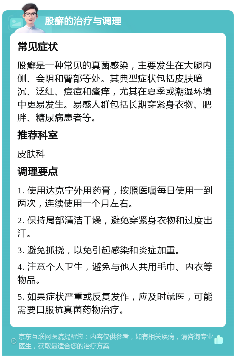 股癣的治疗与调理 常见症状 股癣是一种常见的真菌感染，主要发生在大腿内侧、会阴和臀部等处。其典型症状包括皮肤暗沉、泛红、痘痘和瘙痒，尤其在夏季或潮湿环境中更易发生。易感人群包括长期穿紧身衣物、肥胖、糖尿病患者等。 推荐科室 皮肤科 调理要点 1. 使用达克宁外用药膏，按照医嘱每日使用一到两次，连续使用一个月左右。 2. 保持局部清洁干燥，避免穿紧身衣物和过度出汗。 3. 避免抓挠，以免引起感染和炎症加重。 4. 注意个人卫生，避免与他人共用毛巾、内衣等物品。 5. 如果症状严重或反复发作，应及时就医，可能需要口服抗真菌药物治疗。