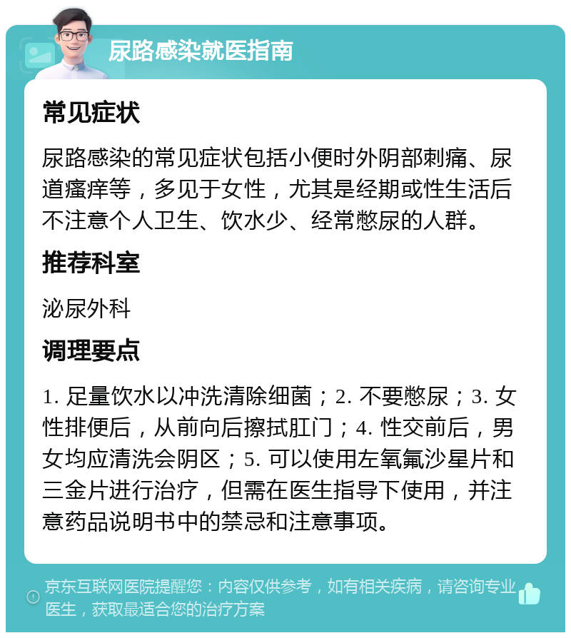 尿路感染就医指南 常见症状 尿路感染的常见症状包括小便时外阴部刺痛、尿道瘙痒等，多见于女性，尤其是经期或性生活后不注意个人卫生、饮水少、经常憋尿的人群。 推荐科室 泌尿外科 调理要点 1. 足量饮水以冲洗清除细菌；2. 不要憋尿；3. 女性排便后，从前向后擦拭肛门；4. 性交前后，男女均应清洗会阴区；5. 可以使用左氧氟沙星片和三金片进行治疗，但需在医生指导下使用，并注意药品说明书中的禁忌和注意事项。