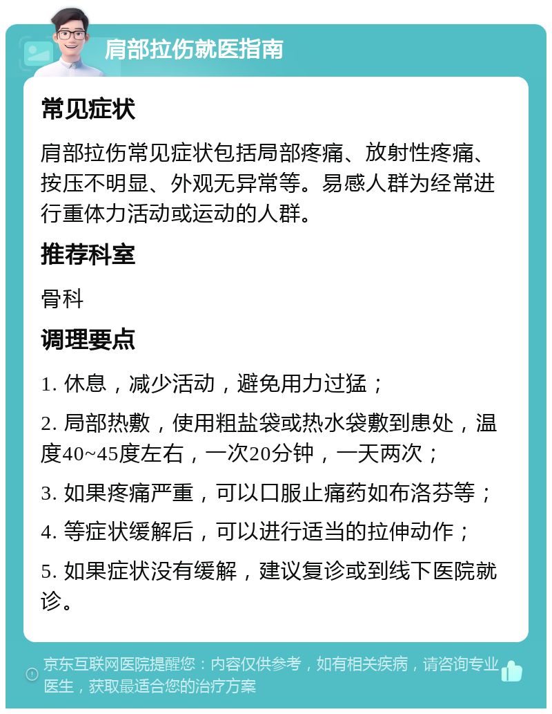 肩部拉伤就医指南 常见症状 肩部拉伤常见症状包括局部疼痛、放射性疼痛、按压不明显、外观无异常等。易感人群为经常进行重体力活动或运动的人群。 推荐科室 骨科 调理要点 1. 休息，减少活动，避免用力过猛； 2. 局部热敷，使用粗盐袋或热水袋敷到患处，温度40~45度左右，一次20分钟，一天两次； 3. 如果疼痛严重，可以口服止痛药如布洛芬等； 4. 等症状缓解后，可以进行适当的拉伸动作； 5. 如果症状没有缓解，建议复诊或到线下医院就诊。