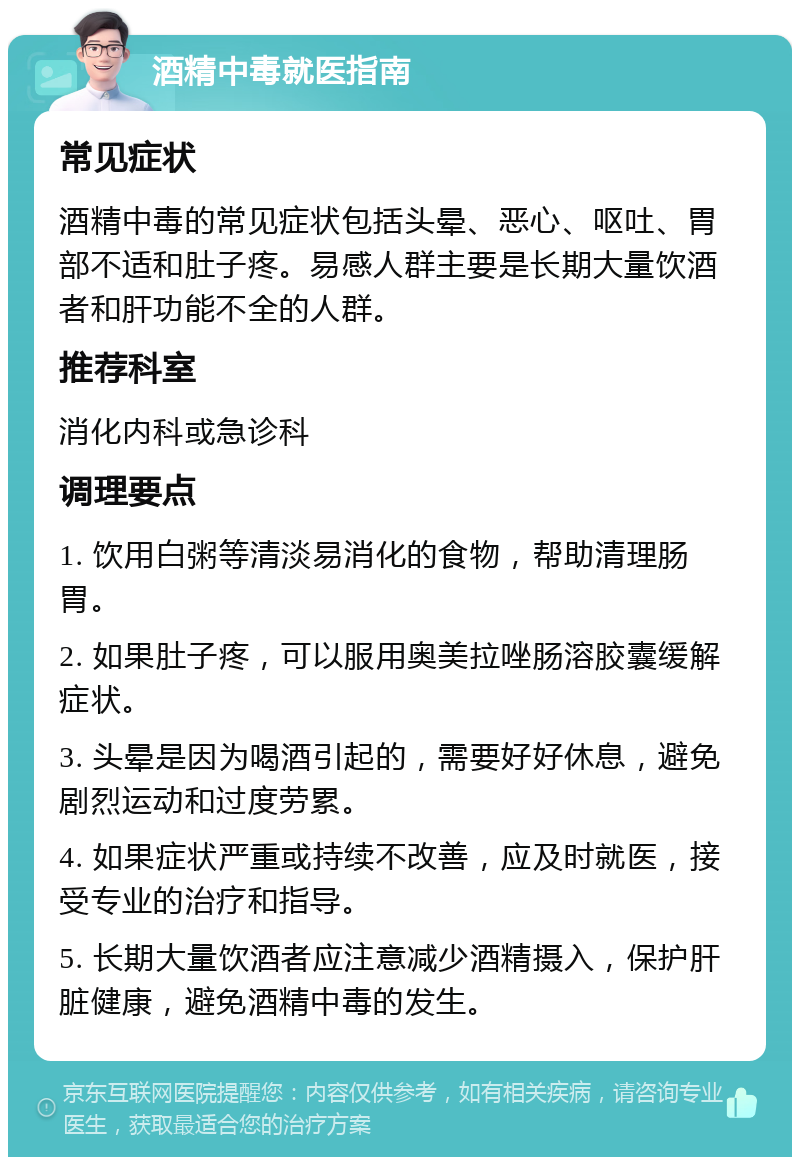 酒精中毒就医指南 常见症状 酒精中毒的常见症状包括头晕、恶心、呕吐、胃部不适和肚子疼。易感人群主要是长期大量饮酒者和肝功能不全的人群。 推荐科室 消化内科或急诊科 调理要点 1. 饮用白粥等清淡易消化的食物，帮助清理肠胃。 2. 如果肚子疼，可以服用奥美拉唑肠溶胶囊缓解症状。 3. 头晕是因为喝酒引起的，需要好好休息，避免剧烈运动和过度劳累。 4. 如果症状严重或持续不改善，应及时就医，接受专业的治疗和指导。 5. 长期大量饮酒者应注意减少酒精摄入，保护肝脏健康，避免酒精中毒的发生。