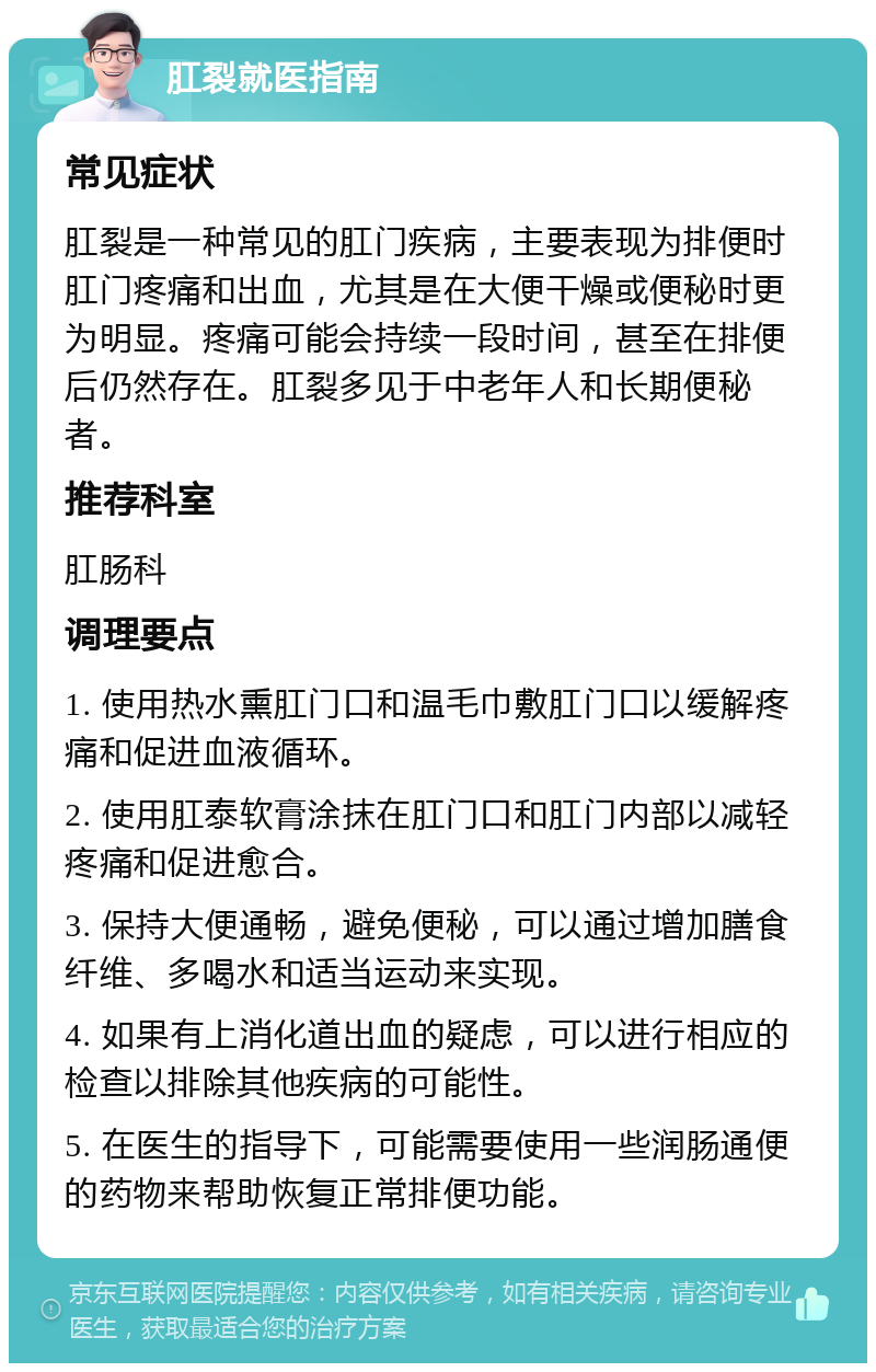 肛裂就医指南 常见症状 肛裂是一种常见的肛门疾病，主要表现为排便时肛门疼痛和出血，尤其是在大便干燥或便秘时更为明显。疼痛可能会持续一段时间，甚至在排便后仍然存在。肛裂多见于中老年人和长期便秘者。 推荐科室 肛肠科 调理要点 1. 使用热水熏肛门口和温毛巾敷肛门口以缓解疼痛和促进血液循环。 2. 使用肛泰软膏涂抹在肛门口和肛门内部以减轻疼痛和促进愈合。 3. 保持大便通畅，避免便秘，可以通过增加膳食纤维、多喝水和适当运动来实现。 4. 如果有上消化道出血的疑虑，可以进行相应的检查以排除其他疾病的可能性。 5. 在医生的指导下，可能需要使用一些润肠通便的药物来帮助恢复正常排便功能。