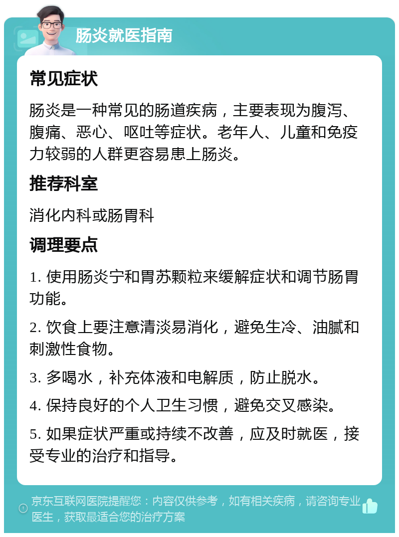 肠炎就医指南 常见症状 肠炎是一种常见的肠道疾病，主要表现为腹泻、腹痛、恶心、呕吐等症状。老年人、儿童和免疫力较弱的人群更容易患上肠炎。 推荐科室 消化内科或肠胃科 调理要点 1. 使用肠炎宁和胃苏颗粒来缓解症状和调节肠胃功能。 2. 饮食上要注意清淡易消化，避免生冷、油腻和刺激性食物。 3. 多喝水，补充体液和电解质，防止脱水。 4. 保持良好的个人卫生习惯，避免交叉感染。 5. 如果症状严重或持续不改善，应及时就医，接受专业的治疗和指导。