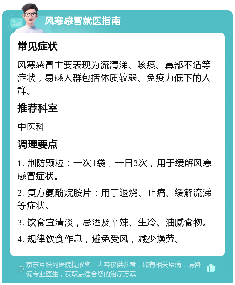 风寒感冒就医指南 常见症状 风寒感冒主要表现为流清涕、咳痰、鼻部不适等症状，易感人群包括体质较弱、免疫力低下的人群。 推荐科室 中医科 调理要点 1. 荆防颗粒：一次1袋，一日3次，用于缓解风寒感冒症状。 2. 复方氨酚烷胺片：用于退烧、止痛、缓解流涕等症状。 3. 饮食宜清淡，忌酒及辛辣、生冷、油腻食物。 4. 规律饮食作息，避免受风，减少操劳。