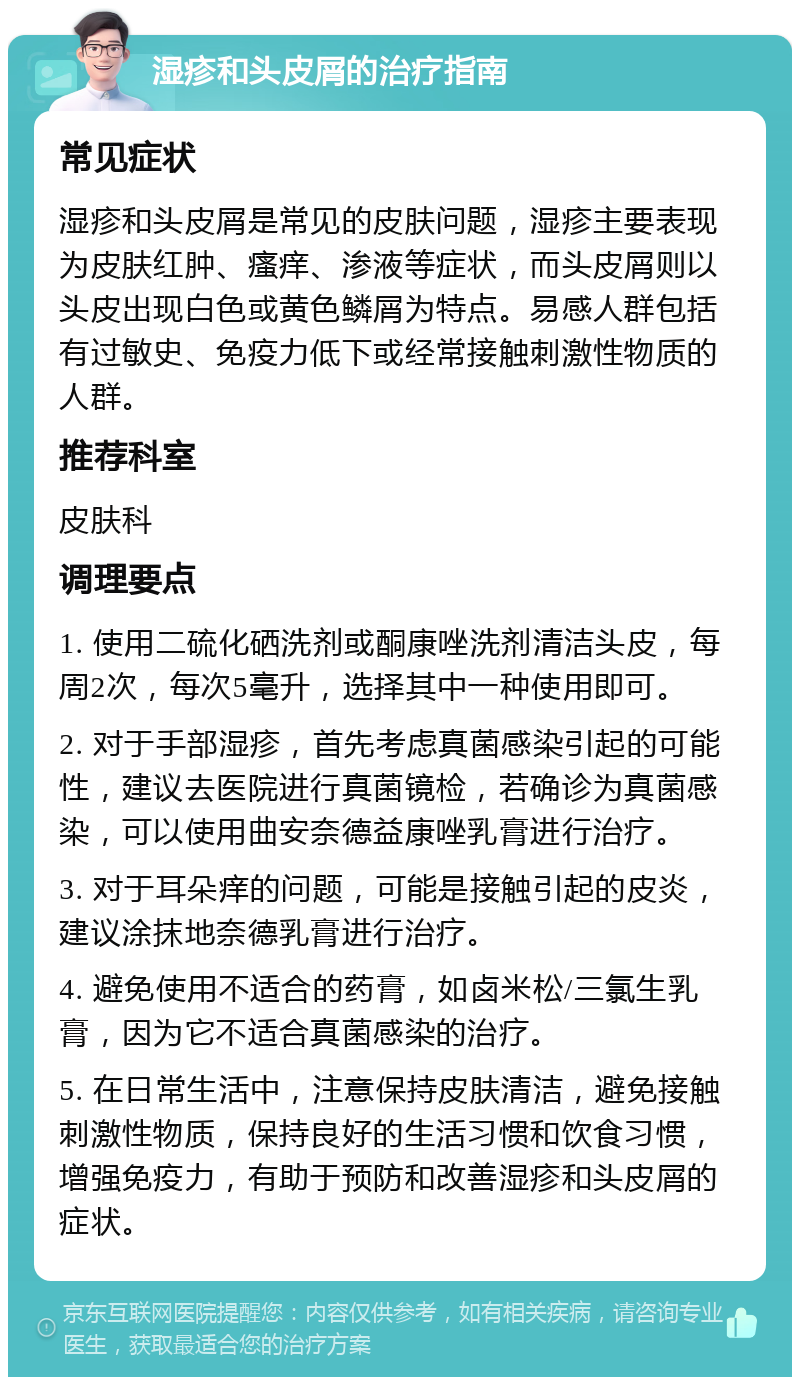 湿疹和头皮屑的治疗指南 常见症状 湿疹和头皮屑是常见的皮肤问题，湿疹主要表现为皮肤红肿、瘙痒、渗液等症状，而头皮屑则以头皮出现白色或黄色鳞屑为特点。易感人群包括有过敏史、免疫力低下或经常接触刺激性物质的人群。 推荐科室 皮肤科 调理要点 1. 使用二硫化硒洗剂或酮康唑洗剂清洁头皮，每周2次，每次5毫升，选择其中一种使用即可。 2. 对于手部湿疹，首先考虑真菌感染引起的可能性，建议去医院进行真菌镜检，若确诊为真菌感染，可以使用曲安奈德益康唑乳膏进行治疗。 3. 对于耳朵痒的问题，可能是接触引起的皮炎，建议涂抹地奈德乳膏进行治疗。 4. 避免使用不适合的药膏，如卤米松/三氯生乳膏，因为它不适合真菌感染的治疗。 5. 在日常生活中，注意保持皮肤清洁，避免接触刺激性物质，保持良好的生活习惯和饮食习惯，增强免疫力，有助于预防和改善湿疹和头皮屑的症状。