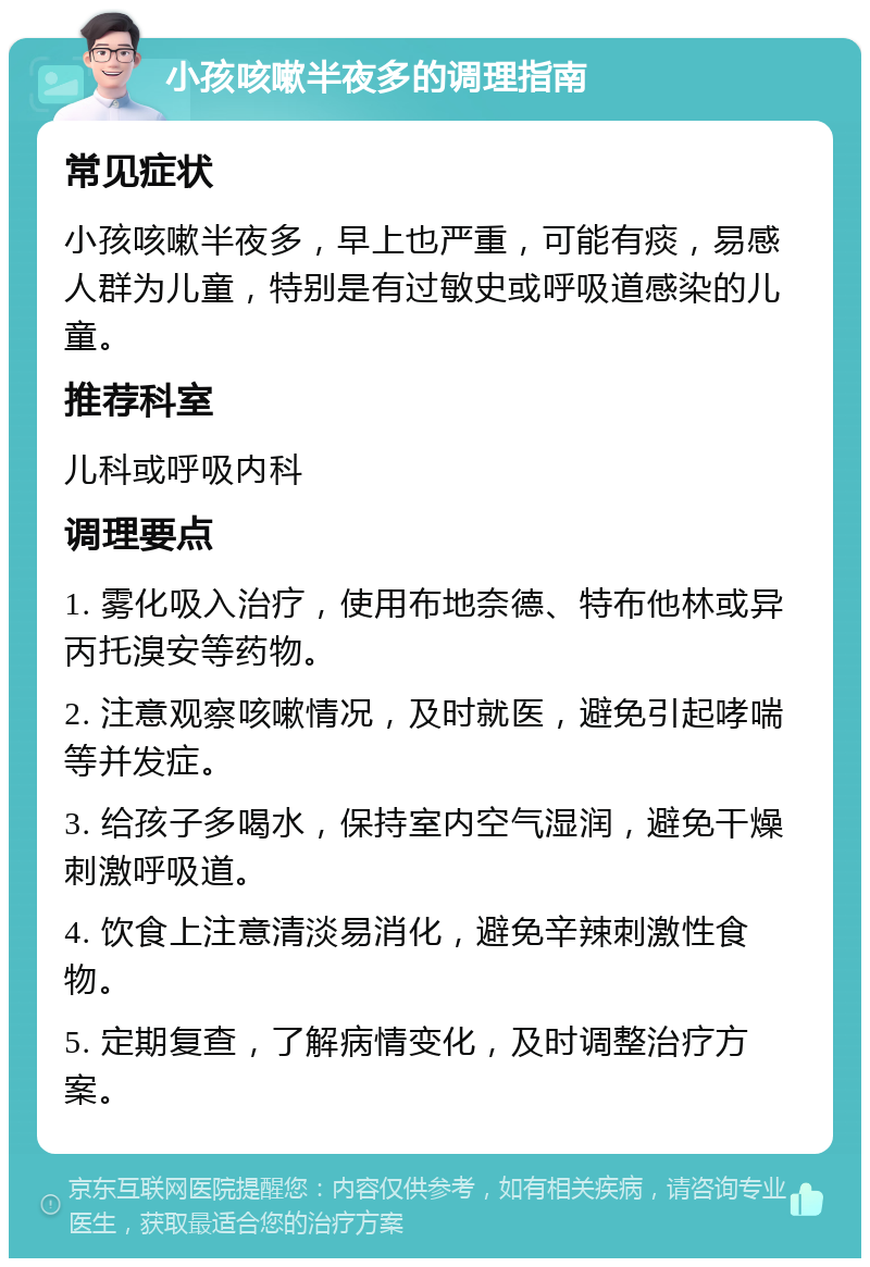 小孩咳嗽半夜多的调理指南 常见症状 小孩咳嗽半夜多，早上也严重，可能有痰，易感人群为儿童，特别是有过敏史或呼吸道感染的儿童。 推荐科室 儿科或呼吸内科 调理要点 1. 雾化吸入治疗，使用布地奈德、特布他林或异丙托溴安等药物。 2. 注意观察咳嗽情况，及时就医，避免引起哮喘等并发症。 3. 给孩子多喝水，保持室内空气湿润，避免干燥刺激呼吸道。 4. 饮食上注意清淡易消化，避免辛辣刺激性食物。 5. 定期复查，了解病情变化，及时调整治疗方案。