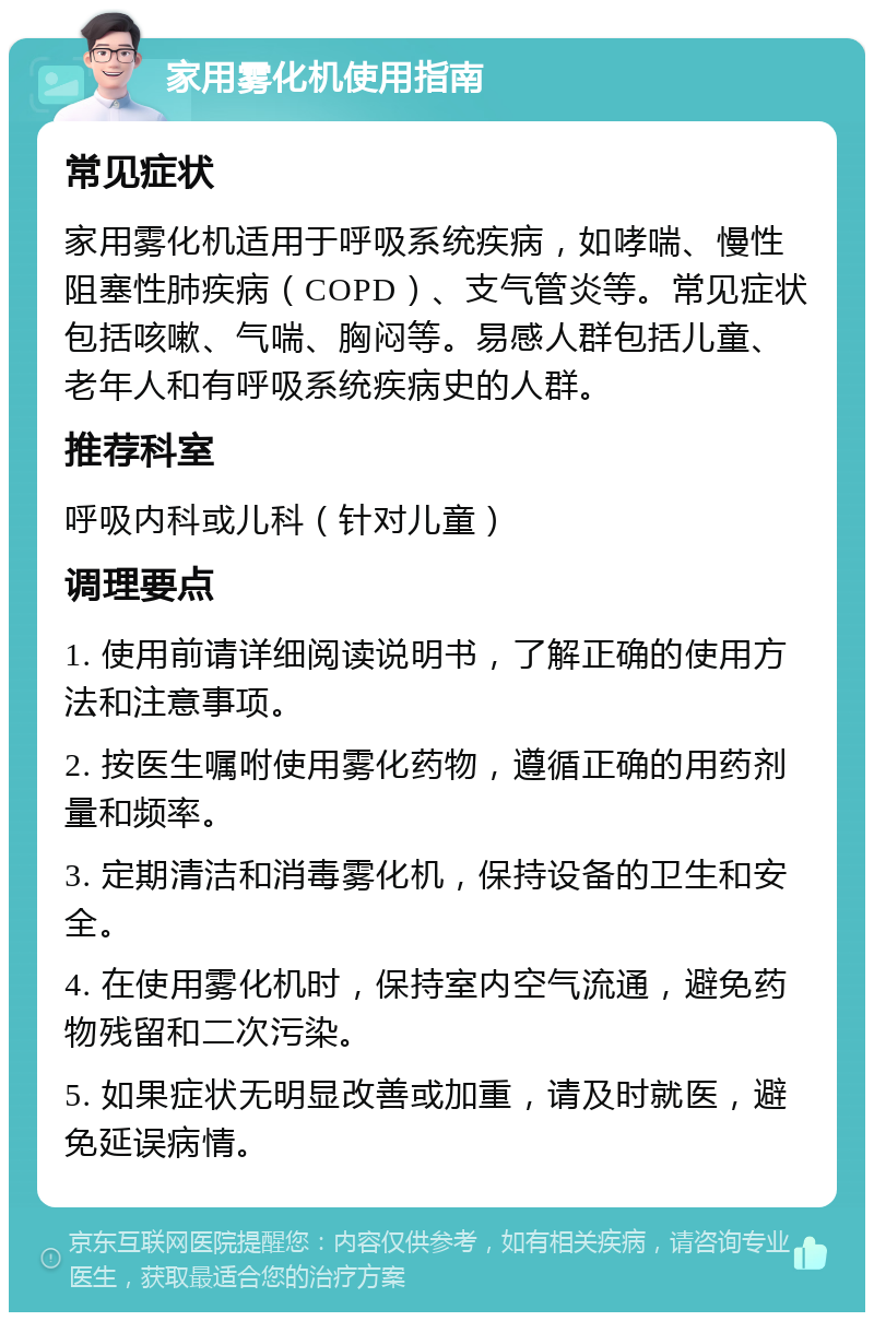 家用雾化机使用指南 常见症状 家用雾化机适用于呼吸系统疾病，如哮喘、慢性阻塞性肺疾病（COPD）、支气管炎等。常见症状包括咳嗽、气喘、胸闷等。易感人群包括儿童、老年人和有呼吸系统疾病史的人群。 推荐科室 呼吸内科或儿科（针对儿童） 调理要点 1. 使用前请详细阅读说明书，了解正确的使用方法和注意事项。 2. 按医生嘱咐使用雾化药物，遵循正确的用药剂量和频率。 3. 定期清洁和消毒雾化机，保持设备的卫生和安全。 4. 在使用雾化机时，保持室内空气流通，避免药物残留和二次污染。 5. 如果症状无明显改善或加重，请及时就医，避免延误病情。