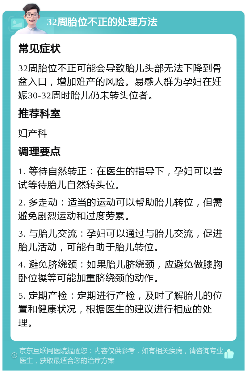 32周胎位不正的处理方法 常见症状 32周胎位不正可能会导致胎儿头部无法下降到骨盆入口，增加难产的风险。易感人群为孕妇在妊娠30-32周时胎儿仍未转头位者。 推荐科室 妇产科 调理要点 1. 等待自然转正：在医生的指导下，孕妇可以尝试等待胎儿自然转头位。 2. 多走动：适当的运动可以帮助胎儿转位，但需避免剧烈运动和过度劳累。 3. 与胎儿交流：孕妇可以通过与胎儿交流，促进胎儿活动，可能有助于胎儿转位。 4. 避免脐绕颈：如果胎儿脐绕颈，应避免做膝胸卧位操等可能加重脐绕颈的动作。 5. 定期产检：定期进行产检，及时了解胎儿的位置和健康状况，根据医生的建议进行相应的处理。