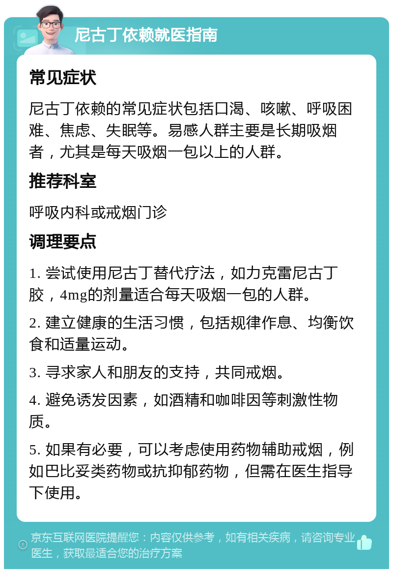 尼古丁依赖就医指南 常见症状 尼古丁依赖的常见症状包括口渴、咳嗽、呼吸困难、焦虑、失眠等。易感人群主要是长期吸烟者，尤其是每天吸烟一包以上的人群。 推荐科室 呼吸内科或戒烟门诊 调理要点 1. 尝试使用尼古丁替代疗法，如力克雷尼古丁胶，4mg的剂量适合每天吸烟一包的人群。 2. 建立健康的生活习惯，包括规律作息、均衡饮食和适量运动。 3. 寻求家人和朋友的支持，共同戒烟。 4. 避免诱发因素，如酒精和咖啡因等刺激性物质。 5. 如果有必要，可以考虑使用药物辅助戒烟，例如巴比妥类药物或抗抑郁药物，但需在医生指导下使用。