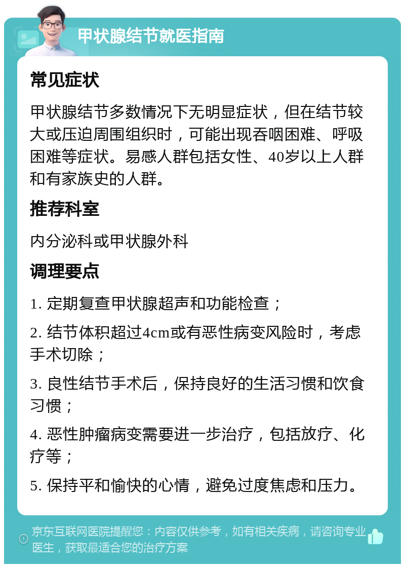 甲状腺结节就医指南 常见症状 甲状腺结节多数情况下无明显症状，但在结节较大或压迫周围组织时，可能出现吞咽困难、呼吸困难等症状。易感人群包括女性、40岁以上人群和有家族史的人群。 推荐科室 内分泌科或甲状腺外科 调理要点 1. 定期复查甲状腺超声和功能检查； 2. 结节体积超过4cm或有恶性病变风险时，考虑手术切除； 3. 良性结节手术后，保持良好的生活习惯和饮食习惯； 4. 恶性肿瘤病变需要进一步治疗，包括放疗、化疗等； 5. 保持平和愉快的心情，避免过度焦虑和压力。