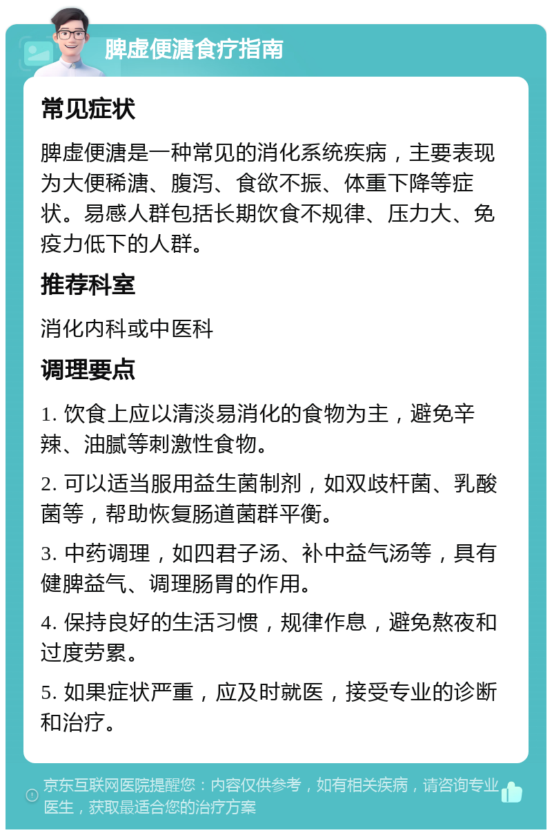 脾虚便溏食疗指南 常见症状 脾虚便溏是一种常见的消化系统疾病，主要表现为大便稀溏、腹泻、食欲不振、体重下降等症状。易感人群包括长期饮食不规律、压力大、免疫力低下的人群。 推荐科室 消化内科或中医科 调理要点 1. 饮食上应以清淡易消化的食物为主，避免辛辣、油腻等刺激性食物。 2. 可以适当服用益生菌制剂，如双歧杆菌、乳酸菌等，帮助恢复肠道菌群平衡。 3. 中药调理，如四君子汤、补中益气汤等，具有健脾益气、调理肠胃的作用。 4. 保持良好的生活习惯，规律作息，避免熬夜和过度劳累。 5. 如果症状严重，应及时就医，接受专业的诊断和治疗。