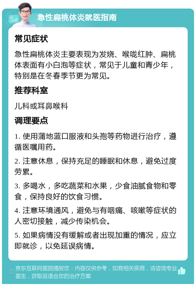 急性扁桃体炎就医指南 常见症状 急性扁桃体炎主要表现为发烧、喉咙红肿、扁桃体表面有小白泡等症状，常见于儿童和青少年，特别是在冬春季节更为常见。 推荐科室 儿科或耳鼻喉科 调理要点 1. 使用蒲地蓝口服液和头孢等药物进行治疗，遵循医嘱用药。 2. 注意休息，保持充足的睡眠和休息，避免过度劳累。 3. 多喝水，多吃蔬菜和水果，少食油腻食物和零食，保持良好的饮食习惯。 4. 注意环境通风，避免与有咽痛、咳嗽等症状的人密切接触，减少传染机会。 5. 如果病情没有缓解或者出现加重的情况，应立即就诊，以免延误病情。