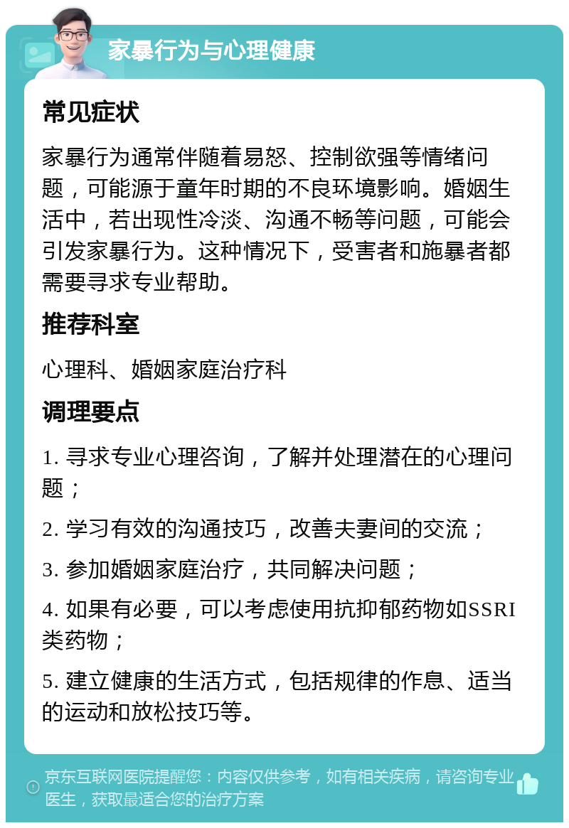 家暴行为与心理健康 常见症状 家暴行为通常伴随着易怒、控制欲强等情绪问题，可能源于童年时期的不良环境影响。婚姻生活中，若出现性冷淡、沟通不畅等问题，可能会引发家暴行为。这种情况下，受害者和施暴者都需要寻求专业帮助。 推荐科室 心理科、婚姻家庭治疗科 调理要点 1. 寻求专业心理咨询，了解并处理潜在的心理问题； 2. 学习有效的沟通技巧，改善夫妻间的交流； 3. 参加婚姻家庭治疗，共同解决问题； 4. 如果有必要，可以考虑使用抗抑郁药物如SSRI类药物； 5. 建立健康的生活方式，包括规律的作息、适当的运动和放松技巧等。