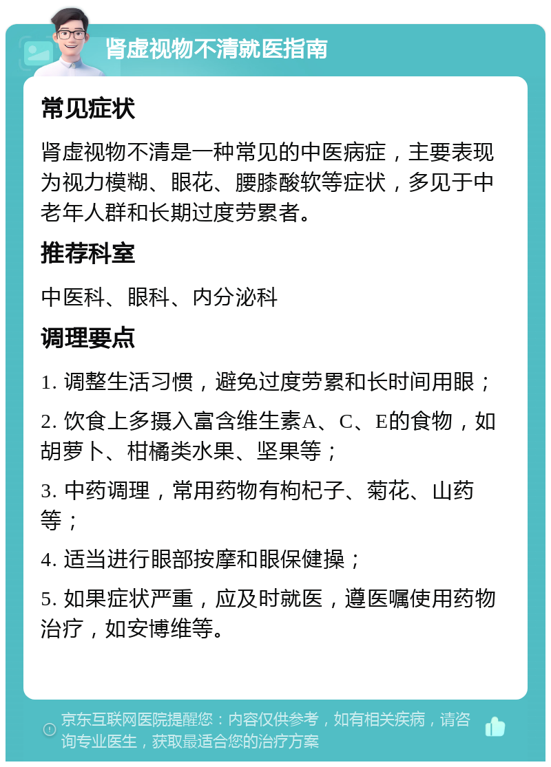 肾虚视物不清就医指南 常见症状 肾虚视物不清是一种常见的中医病症，主要表现为视力模糊、眼花、腰膝酸软等症状，多见于中老年人群和长期过度劳累者。 推荐科室 中医科、眼科、内分泌科 调理要点 1. 调整生活习惯，避免过度劳累和长时间用眼； 2. 饮食上多摄入富含维生素A、C、E的食物，如胡萝卜、柑橘类水果、坚果等； 3. 中药调理，常用药物有枸杞子、菊花、山药等； 4. 适当进行眼部按摩和眼保健操； 5. 如果症状严重，应及时就医，遵医嘱使用药物治疗，如安博维等。