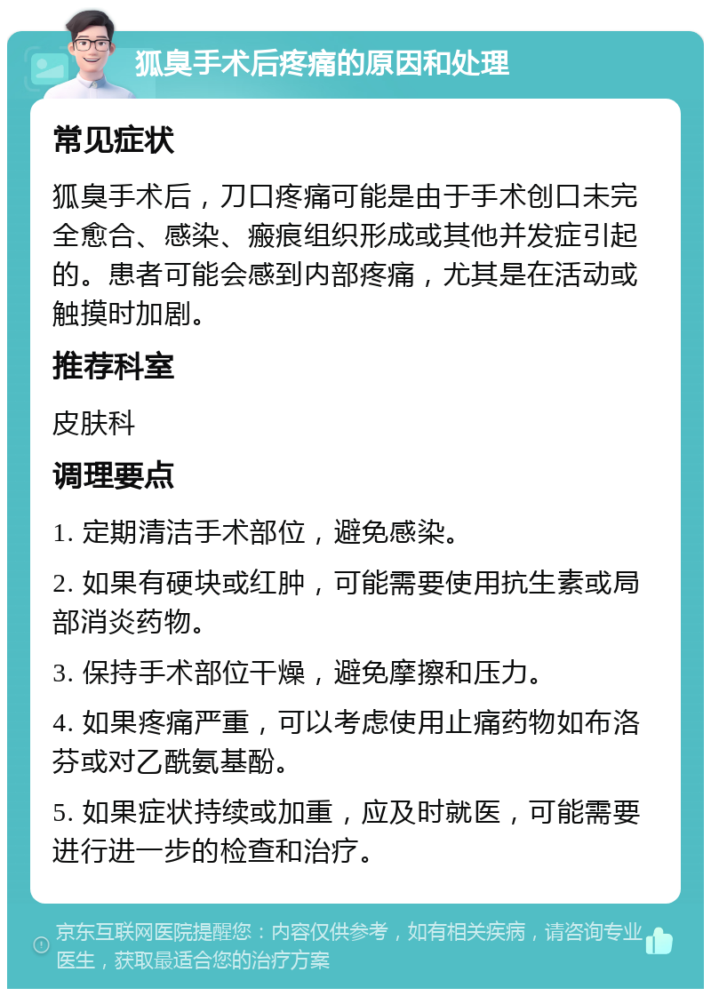 狐臭手术后疼痛的原因和处理 常见症状 狐臭手术后，刀口疼痛可能是由于手术创口未完全愈合、感染、瘢痕组织形成或其他并发症引起的。患者可能会感到内部疼痛，尤其是在活动或触摸时加剧。 推荐科室 皮肤科 调理要点 1. 定期清洁手术部位，避免感染。 2. 如果有硬块或红肿，可能需要使用抗生素或局部消炎药物。 3. 保持手术部位干燥，避免摩擦和压力。 4. 如果疼痛严重，可以考虑使用止痛药物如布洛芬或对乙酰氨基酚。 5. 如果症状持续或加重，应及时就医，可能需要进行进一步的检查和治疗。