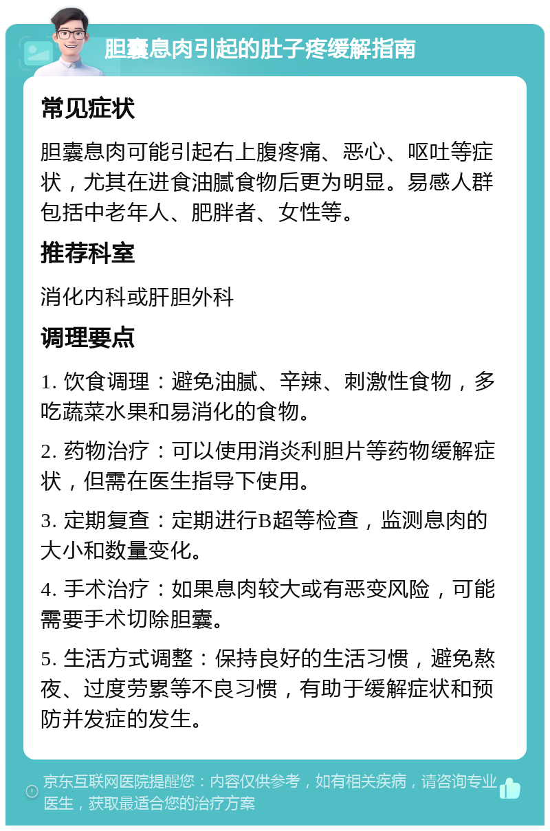 胆囊息肉引起的肚子疼缓解指南 常见症状 胆囊息肉可能引起右上腹疼痛、恶心、呕吐等症状，尤其在进食油腻食物后更为明显。易感人群包括中老年人、肥胖者、女性等。 推荐科室 消化内科或肝胆外科 调理要点 1. 饮食调理：避免油腻、辛辣、刺激性食物，多吃蔬菜水果和易消化的食物。 2. 药物治疗：可以使用消炎利胆片等药物缓解症状，但需在医生指导下使用。 3. 定期复查：定期进行B超等检查，监测息肉的大小和数量变化。 4. 手术治疗：如果息肉较大或有恶变风险，可能需要手术切除胆囊。 5. 生活方式调整：保持良好的生活习惯，避免熬夜、过度劳累等不良习惯，有助于缓解症状和预防并发症的发生。