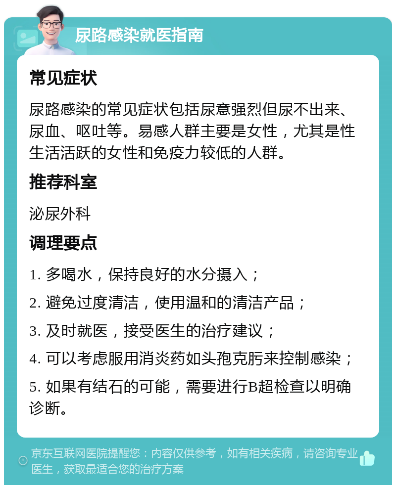 尿路感染就医指南 常见症状 尿路感染的常见症状包括尿意强烈但尿不出来、尿血、呕吐等。易感人群主要是女性，尤其是性生活活跃的女性和免疫力较低的人群。 推荐科室 泌尿外科 调理要点 1. 多喝水，保持良好的水分摄入； 2. 避免过度清洁，使用温和的清洁产品； 3. 及时就医，接受医生的治疗建议； 4. 可以考虑服用消炎药如头孢克肟来控制感染； 5. 如果有结石的可能，需要进行B超检查以明确诊断。