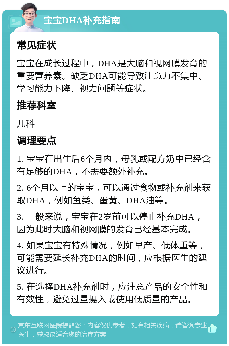 宝宝DHA补充指南 常见症状 宝宝在成长过程中，DHA是大脑和视网膜发育的重要营养素。缺乏DHA可能导致注意力不集中、学习能力下降、视力问题等症状。 推荐科室 儿科 调理要点 1. 宝宝在出生后6个月内，母乳或配方奶中已经含有足够的DHA，不需要额外补充。 2. 6个月以上的宝宝，可以通过食物或补充剂来获取DHA，例如鱼类、蛋黄、DHA油等。 3. 一般来说，宝宝在2岁前可以停止补充DHA，因为此时大脑和视网膜的发育已经基本完成。 4. 如果宝宝有特殊情况，例如早产、低体重等，可能需要延长补充DHA的时间，应根据医生的建议进行。 5. 在选择DHA补充剂时，应注意产品的安全性和有效性，避免过量摄入或使用低质量的产品。