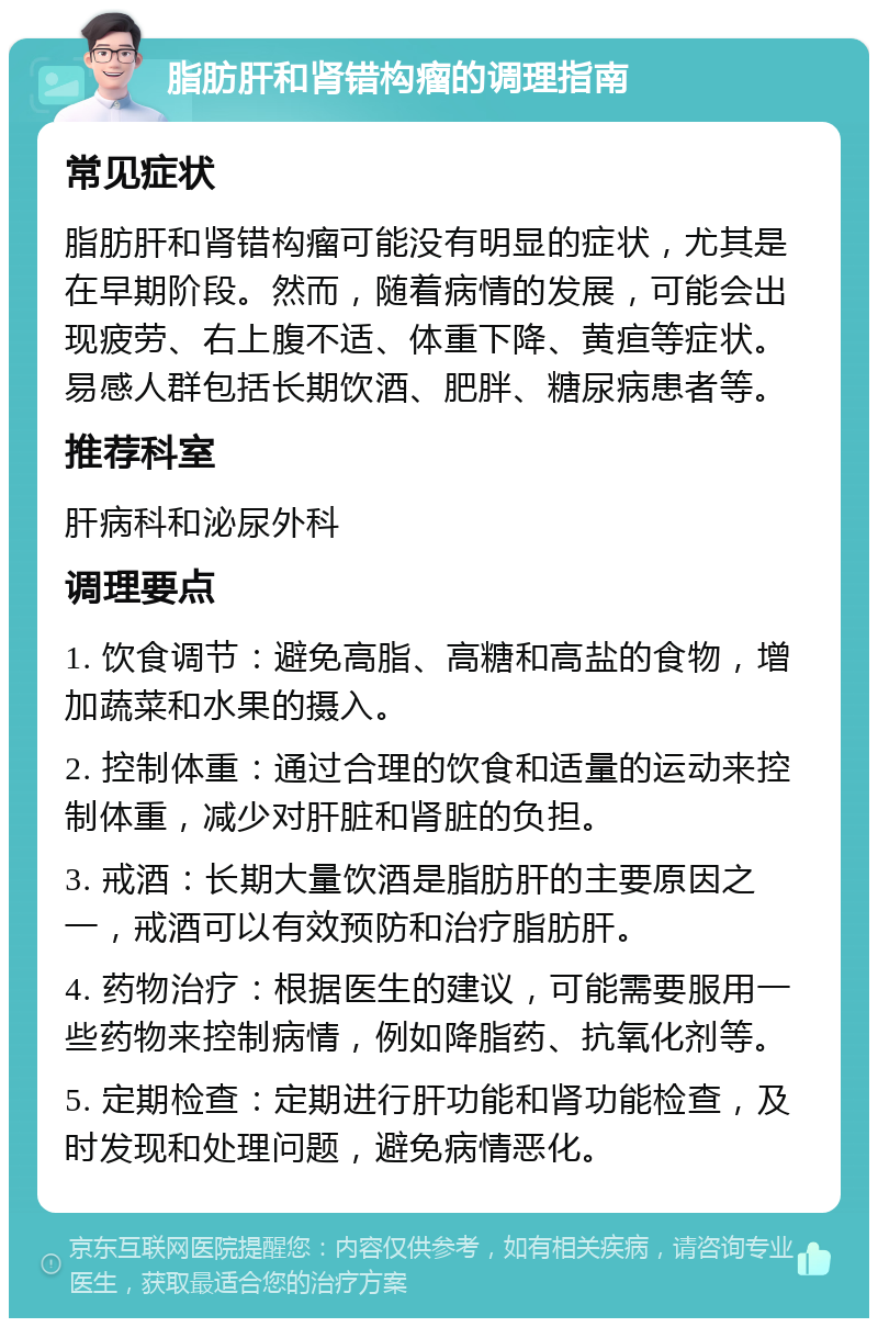 脂肪肝和肾错构瘤的调理指南 常见症状 脂肪肝和肾错构瘤可能没有明显的症状，尤其是在早期阶段。然而，随着病情的发展，可能会出现疲劳、右上腹不适、体重下降、黄疸等症状。易感人群包括长期饮酒、肥胖、糖尿病患者等。 推荐科室 肝病科和泌尿外科 调理要点 1. 饮食调节：避免高脂、高糖和高盐的食物，增加蔬菜和水果的摄入。 2. 控制体重：通过合理的饮食和适量的运动来控制体重，减少对肝脏和肾脏的负担。 3. 戒酒：长期大量饮酒是脂肪肝的主要原因之一，戒酒可以有效预防和治疗脂肪肝。 4. 药物治疗：根据医生的建议，可能需要服用一些药物来控制病情，例如降脂药、抗氧化剂等。 5. 定期检查：定期进行肝功能和肾功能检查，及时发现和处理问题，避免病情恶化。