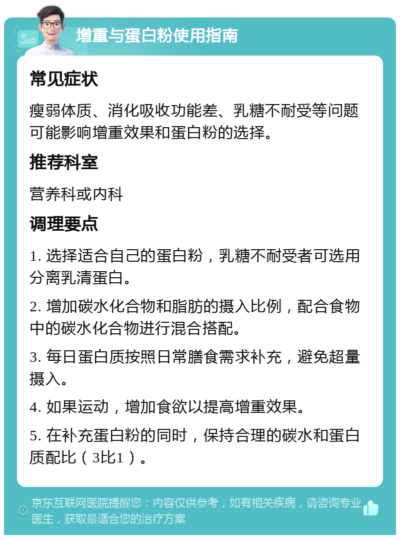 增重与蛋白粉使用指南 常见症状 瘦弱体质、消化吸收功能差、乳糖不耐受等问题可能影响增重效果和蛋白粉的选择。 推荐科室 营养科或内科 调理要点 1. 选择适合自己的蛋白粉，乳糖不耐受者可选用分离乳清蛋白。 2. 增加碳水化合物和脂肪的摄入比例，配合食物中的碳水化合物进行混合搭配。 3. 每日蛋白质按照日常膳食需求补充，避免超量摄入。 4. 如果运动，增加食欲以提高增重效果。 5. 在补充蛋白粉的同时，保持合理的碳水和蛋白质配比（3比1）。