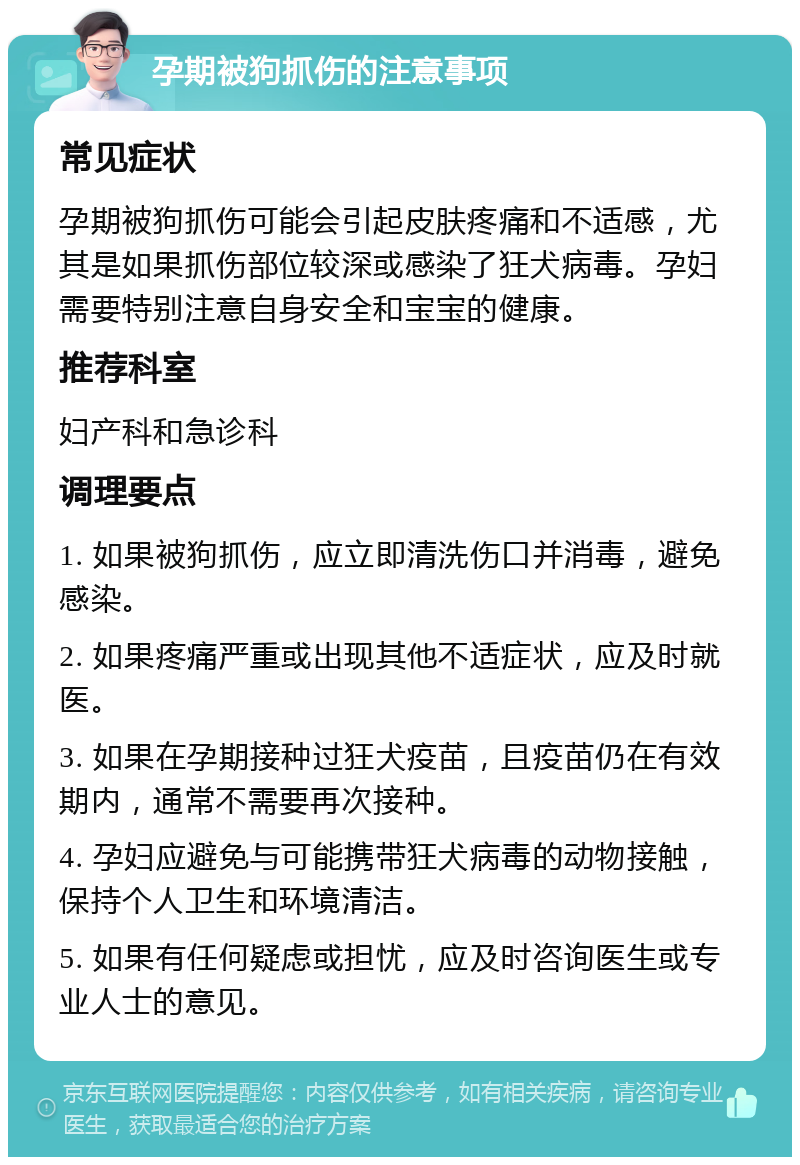 孕期被狗抓伤的注意事项 常见症状 孕期被狗抓伤可能会引起皮肤疼痛和不适感，尤其是如果抓伤部位较深或感染了狂犬病毒。孕妇需要特别注意自身安全和宝宝的健康。 推荐科室 妇产科和急诊科 调理要点 1. 如果被狗抓伤，应立即清洗伤口并消毒，避免感染。 2. 如果疼痛严重或出现其他不适症状，应及时就医。 3. 如果在孕期接种过狂犬疫苗，且疫苗仍在有效期内，通常不需要再次接种。 4. 孕妇应避免与可能携带狂犬病毒的动物接触，保持个人卫生和环境清洁。 5. 如果有任何疑虑或担忧，应及时咨询医生或专业人士的意见。