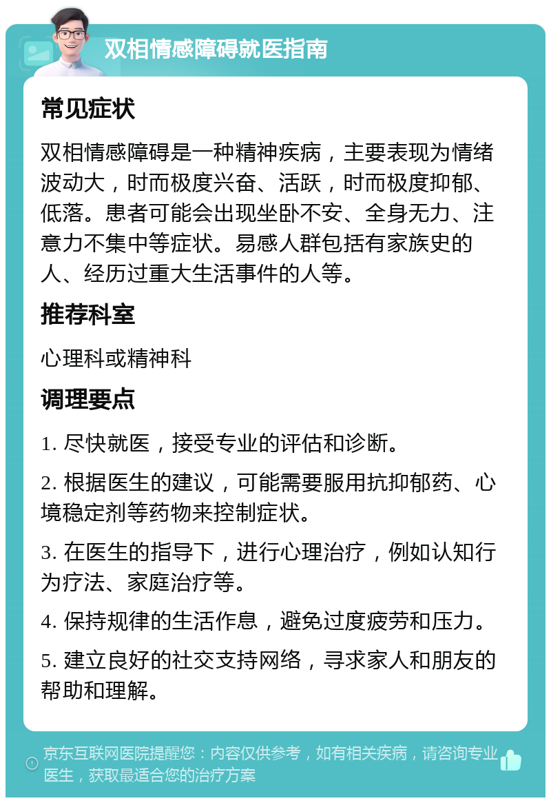 双相情感障碍就医指南 常见症状 双相情感障碍是一种精神疾病，主要表现为情绪波动大，时而极度兴奋、活跃，时而极度抑郁、低落。患者可能会出现坐卧不安、全身无力、注意力不集中等症状。易感人群包括有家族史的人、经历过重大生活事件的人等。 推荐科室 心理科或精神科 调理要点 1. 尽快就医，接受专业的评估和诊断。 2. 根据医生的建议，可能需要服用抗抑郁药、心境稳定剂等药物来控制症状。 3. 在医生的指导下，进行心理治疗，例如认知行为疗法、家庭治疗等。 4. 保持规律的生活作息，避免过度疲劳和压力。 5. 建立良好的社交支持网络，寻求家人和朋友的帮助和理解。