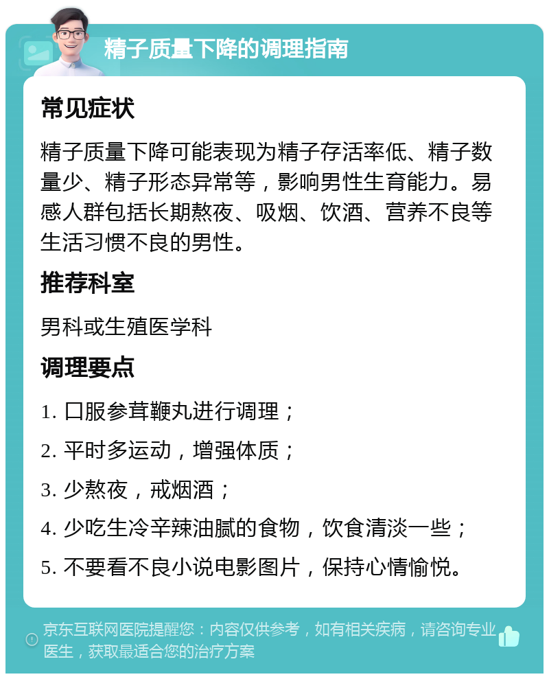 精子质量下降的调理指南 常见症状 精子质量下降可能表现为精子存活率低、精子数量少、精子形态异常等，影响男性生育能力。易感人群包括长期熬夜、吸烟、饮酒、营养不良等生活习惯不良的男性。 推荐科室 男科或生殖医学科 调理要点 1. 口服参茸鞭丸进行调理； 2. 平时多运动，增强体质； 3. 少熬夜，戒烟酒； 4. 少吃生冷辛辣油腻的食物，饮食清淡一些； 5. 不要看不良小说电影图片，保持心情愉悦。