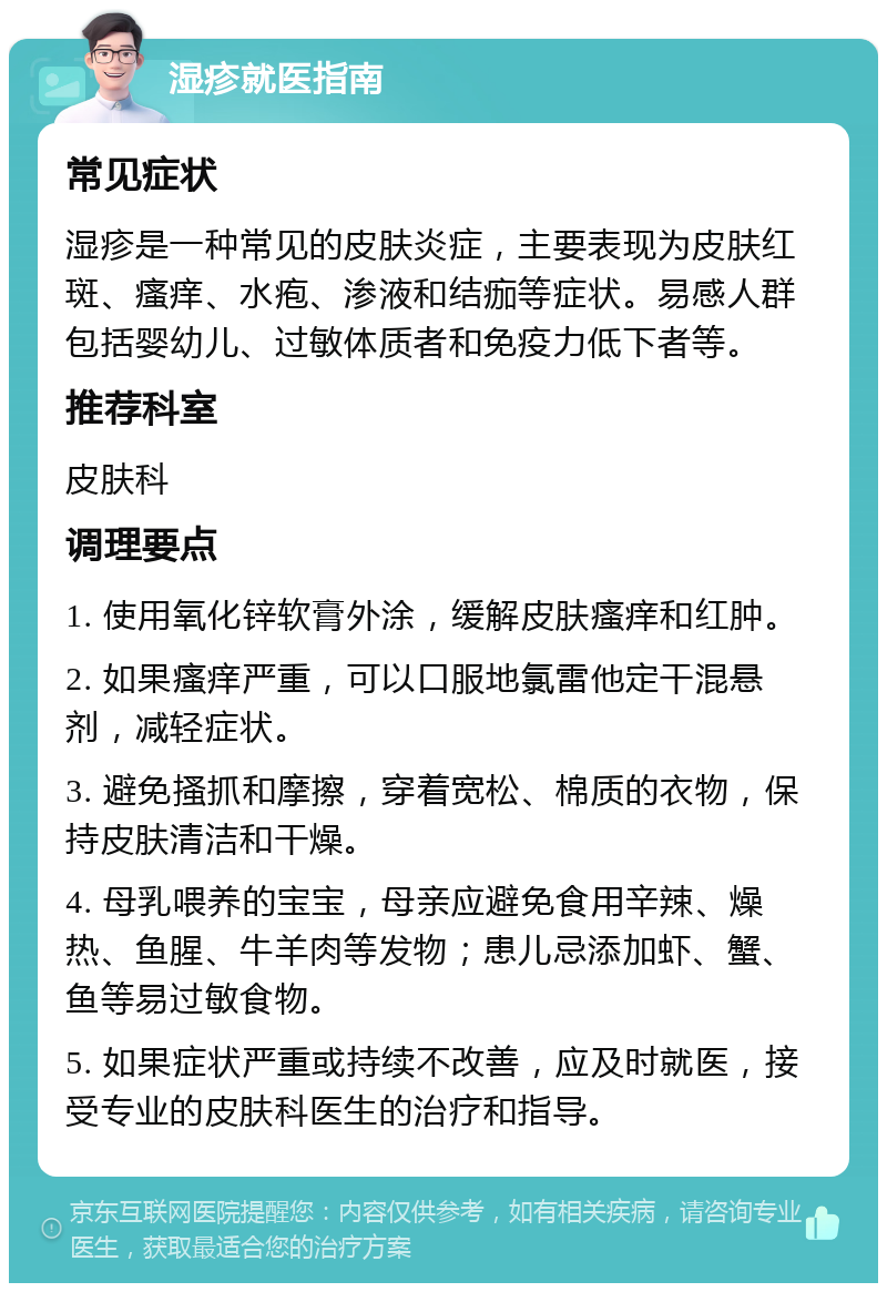 湿疹就医指南 常见症状 湿疹是一种常见的皮肤炎症，主要表现为皮肤红斑、瘙痒、水疱、渗液和结痂等症状。易感人群包括婴幼儿、过敏体质者和免疫力低下者等。 推荐科室 皮肤科 调理要点 1. 使用氧化锌软膏外涂，缓解皮肤瘙痒和红肿。 2. 如果瘙痒严重，可以口服地氯雷他定干混悬剂，减轻症状。 3. 避免搔抓和摩擦，穿着宽松、棉质的衣物，保持皮肤清洁和干燥。 4. 母乳喂养的宝宝，母亲应避免食用辛辣、燥热、鱼腥、牛羊肉等发物；患儿忌添加虾、蟹、鱼等易过敏食物。 5. 如果症状严重或持续不改善，应及时就医，接受专业的皮肤科医生的治疗和指导。