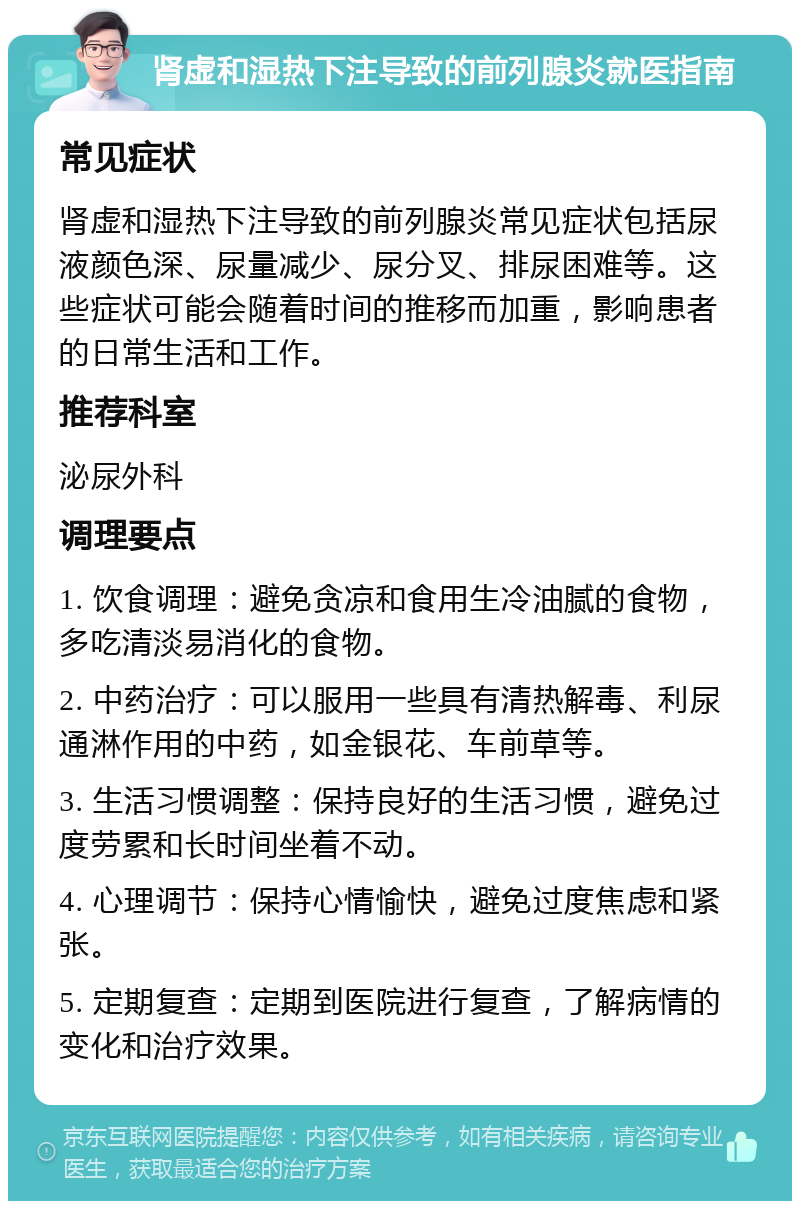 肾虚和湿热下注导致的前列腺炎就医指南 常见症状 肾虚和湿热下注导致的前列腺炎常见症状包括尿液颜色深、尿量减少、尿分叉、排尿困难等。这些症状可能会随着时间的推移而加重，影响患者的日常生活和工作。 推荐科室 泌尿外科 调理要点 1. 饮食调理：避免贪凉和食用生冷油腻的食物，多吃清淡易消化的食物。 2. 中药治疗：可以服用一些具有清热解毒、利尿通淋作用的中药，如金银花、车前草等。 3. 生活习惯调整：保持良好的生活习惯，避免过度劳累和长时间坐着不动。 4. 心理调节：保持心情愉快，避免过度焦虑和紧张。 5. 定期复查：定期到医院进行复查，了解病情的变化和治疗效果。